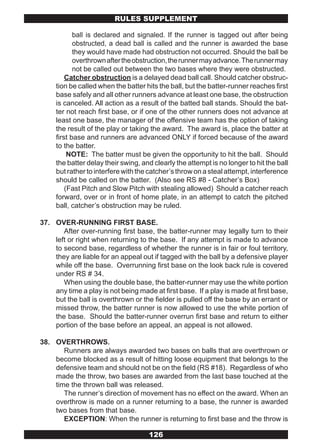 RULES SUPPLEMENT

            ball is declared and signaled. If the runner is tagged out after being
            obstructed, a dead ball is called and the runner is awarded the base
            they would have made had obstruction not occurred. Should the ball be
            overthrown after the obstruction, the runner may advance. The runner may
            not be called out between the two bases where they were obstructed.
         Catcher obstruction is a delayed dead ball call. Should catcher obstruc-
     tion be called when the batter hits the ball, but the batter-runner reaches first
     base safely and all other runners advance at least one base, the obstruction
     is canceled. All action as a result of the batted ball stands. Should the bat-
     ter not reach first base, or if one of the other runners does not advance at
     least one base, the manager of the offensive team has the option of taking
     the result of the play or taking the award. The award is, place the batter at
     first base and runners are advanced ONLY if forced because of the award
     to the batter.
          NOTE: The batter must be given the opportunity to hit the ball. Should
     the batter delay their swing, and clearly the attempt is no longer to hit the ball
     but rather to interfere with the catcher’s throw on a steal attempt, interference
     should be called on the batter. (Also see RS #8 - Catcher’s Box)
         (Fast Pitch and Slow Pitch with stealing allowed) Should a catcher reach
     forward, over or in front of home plate, in an attempt to catch the pitched
     ball, catcher’s obstruction may be ruled.

37. OVER-RUNNING FIRST BASE.
       After over-running first base, the batter-runner may legally turn to their
    left or right when returning to the base. If any attempt is made to advance
    to second base, regardless of whether the runner is in fair or foul territory,
    they are liable for an appeal out if tagged with the ball by a defensive player
    while off the base. Overrunning first base on the look back rule is covered
    under RS # 34.
       When using the double base, the batter-runner may use the white portion
    any time a play is not being made at first base. If a play is made at first base,
    but the ball is overthrown or the fielder is pulled off the base by an errant or
    missed throw, the batter runner is now allowed to use the white portion of
    the base. Should the batter-runner overrun first base and return to either
    portion of the base before an appeal, an appeal is not allowed.

38. OVERTHROWS.
       Runners are always awarded two bases on balls that are overthrown or
    become blocked as a result of hitting loose equipment that belongs to the
    defensive team and should not be on the field (RS #18). Regardless of who
    made the throw, two bases are awarded from the last base touched at the
    time the thrown ball was released.
       The runner’s direction of movement has no effect on the award. When an
    overthrow is made on a runner returning to a base, the runner is awarded
    two bases from that base.
       EXCEPTION: When the runner is returning to first base and the throw is

                                     126
 