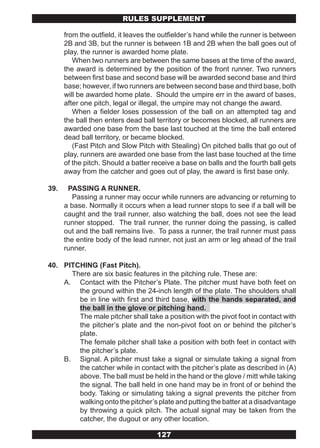 RULES SUPPLEMENT

      from the outfield, it leaves the outfielder’s hand while the runner is between
      2B and 3B, but the runner is between 1B and 2B when the ball goes out of
      play, the runner is awarded home plate.
         When two runners are between the same bases at the time of the award,
      the award is determined by the position of the front runner. Two runners
      between first base and second base will be awarded second base and third
      base; however, if two runners are between second base and third base, both
      will be awarded home plate. Should the umpire err in the award of bases,
      after one pitch, legal or illegal, the umpire may not change the award.
         When a fielder loses possession of the ball on an attempted tag and
      the ball then enters dead ball territory or becomes blocked, all runners are
      awarded one base from the base last touched at the time the ball entered
      dead ball territory, or became blocked.
         (Fast Pitch and Slow Pitch with Stealing) On pitched balls that go out of
      play, runners are awarded one base from the last base touched at the time
      of the pitch. Should a batter receive a base on balls and the fourth ball gets
      away from the catcher and goes out of play, the award is first base only.

39.     PASSING A RUNNER.
         Passing a runner may occur while runners are advancing or returning to
      a base. Normally it occurs when a lead runner stops to see if a ball will be
      caught and the trail runner, also watching the ball, does not see the lead
      runner stopped. The trail runner, the runner doing the passing, is called
      out and the ball remains live. To pass a runner, the trail runner must pass
      the entire body of the lead runner, not just an arm or leg ahead of the trail
      runner.

40. PITCHING (Fast Pitch).
      There are six basic features in the pitching rule. These are:
    A. Contact with the Pitcher’s Plate. The pitcher must have both feet on
        the ground within the 24-inch length of the plate. The shoulders shall
        be in line with first and third base, with the hands separated, and
        the ball in the glove or pitching hand.
        The male pitcher shall take a position with the pivot foot in contact with
        the pitcher’s plate and the non-pivot foot on or behind the pitcher’s
        plate.
        The female pitcher shall take a position with both feet in contact with
        the pitcher’s plate.
    B. Signal. A pitcher must take a signal or simulate taking a signal from
        the catcher while in contact with the pitcher’s plate as described in (A)
        above. The ball must be held in the hand or the glove / mitt while taking
        the signal. The ball held in one hand may be in front of or behind the
        body. Taking or simulating taking a signal prevents the pitcher from
        walking onto the pitcher’s plate and putting the batter at a disadvantage
        by throwing a quick pitch. The actual signal may be taken from the
        catcher, the dugout or any other location.

                                     127
 