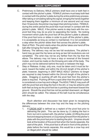 RULES SUPPLEMENT

C.   Preliminary to Delivery. MALE pitchers shall have one or both feet in
     contact with the pitcher’s plate. FEMALE pitchers must keep both feet
     in contact with the pitcher’s plate during the entire preliminary process.
     After taking or simulating taking the signal, bringing the hands together
     and keeping them together a minimum of one second and not more
     than 10 seconds; the pitcher may begin their pitching motion. FEMALE,
     during this entire period the pivot foot must remain in contact with the
     pitcher’s plate. MALE, if the pitcher wants to step back with the non-
     pivot foot they may do so prior to separating the hands. No rocking
     movement which pulls the pivot foot off the pitcher’s plate is allowed.
     If the pivot foot turns or slides in order to push off the pitcher’s plate,
     it is acceptable as long as contact is maintained. It is not considered
     a step when the pitcher slides their foot across the pitcher’s plate.
D.   Start of Pitch. The pitch starts when the pitcher takes one hand off the
     ball after bringing the hands together.
E.   Delivery. The delivery may not be two full revolutions. The pitcher’s
     hand may go past the hip twice as long as two full revolutions are not
     completed. The wrist may not be any farther from the hip than the
     elbow. The delivery may not have a stop or reversal of the forward
     motion, and must be made on the throwing arm side of the body. The
     pitch may not be delivered behind the back or between the legs.
F.   Step or Release. A step, only one, must be taken and it must be for-
     ward, toward the batter and within the 24-inch length of the pitcher’s
     plate; however, beginning in 2007 MALE ADULT pitchers no longer
     are required to step forward within the 24-inch length of the pitcher’s
     plate. Dragging or pushing off with the pivot foot from the pitcher’s
     plate is required. Pushing off from a spot other than the pitcher’s plate
     is considered a crow hop and is illegal. The ADULT MALE may push off
     with the pivot foot and drag the foot in the dirt, or may be airborne with
     both feet as long as the pivot foot toe is pointing downward toward the
     ground. Should the pivot foot toe not be pointed downward, an illegal
     pitch should be called. The release of the ball must be simultaneous
     with the step.

          Much attention and discussion has been given to recognizing
     the differences between the crow hop and the leap on the pitching
     delivery:
     1. A CROW HOP is defined as a replant of the pivot foot prior to
          delivering the pitch. This can be done by (1) sliding the foot in
          front, but not in contact with, the pitcher’s plate; (2) lifting the pivot
          foot and stepping forward; or (3) jumping forward from the pitcher’s
          plate with the pivot foot prior to starting the pitch. Umpires should
          look at the location of the pivot foot when the hands separate, the
          start of the pitch. If the pivot foot is off and in front of the pitcher’s
          plate before the hands separate, this would be a crow hop and
          an illegal pitch should be called.

                                 128
 