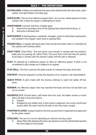 RULE 1 - THE DEFINITIONS

                            OUTFIELDER: A fielder who defends the area of the field that the left, left-center, right-
                               center, and right fielders normally play.

                            OVER SLIDE: The act of an offensive player when, as a runner, slides beyond or loses
                               contact with a base the player is attempting to reach.

                            OVERTHROW: A thrown ball from a fielder goes
                               A. beyond the boundary lines of the playing field (dead ball territory), or
Rule 1, Definitions O - S




                               B. becomes a blocked ball.

                            PARTICIPANT: A starting player, substitute, manager, coach or other team representa-
                               tive located in the dugout, team area or playing field.

                            PASSED BALL: A legally delivered pitch that should have been held or controlled by
                               the catcher with ordinary effort.

                            PIVOT FOOT: (Fast Pitch) The foot which must remain in contact with the pitcher’s
                                plate prior to pushing off. (Slow Pitch) The pivot foot is the foot that the pitcher
                                must keep in contact with the pitcher’s plate until the ball is released.

                            PLAY: An attempt by a defensive player to retire an offensive player. A pitch is not
                                considered a play except as it relates to an appeal.

                            PLAY BALL: The term used by the plate umpire to indicate that play shall start.

                            PROTEST: A formal request to review the decision of an umpire’s rule interpretation.

                            QUICK PITCH: A pitch made with the obvious attempt to catch the batter off bal-
                                ance.

                            RUNNER: An offensive player who has reached first base and has not yet been put
                               out or scored.

                            SACRIFICE FLY: Scored when, with fewer than two outs, the batter scores a runner
                               with a fly ball or line drive that is:
                               A. Caught.
                               B. Dropped by any fielder and, in the scorer’s judgment, the runner could have
                                    scored after the catch had the fly ball or line drive been caught.

                            STARTING PLAYER: A player listed on the line-up card that is inspected and approved
                               by the plate umpire.

                            STEALING: The act of a runner attempting to advance during a pitch:
                               A. (Slow Pitch with stealing) Runners can advance once the pitched ball reaches
                                   the front edge of home plate.


                                                                       30
 