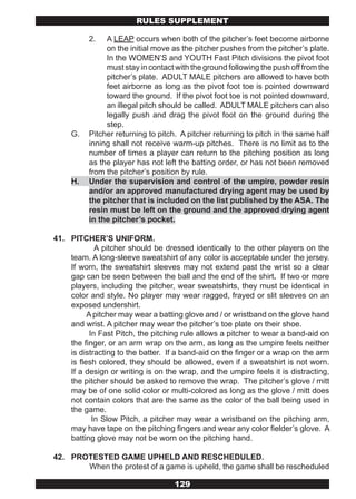 RULES SUPPLEMENT

          2.   A LEAP occurs when both of the pitcher’s feet become airborne
               on the initial move as the pitcher pushes from the pitcher’s plate.
               In the WOMEN’S and YOUTH Fast Pitch divisions the pivot foot
               must stay in contact with the ground following the push off from the
               pitcher’s plate. ADULT MALE pitchers are allowed to have both
               feet airborne as long as the pivot foot toe is pointed downward
               toward the ground. If the pivot foot toe is not pointed downward,
               an illegal pitch should be called. ADULT MALE pitchers can also
               legally push and drag the pivot foot on the ground during the
               step.
     G.   Pitcher returning to pitch. A pitcher returning to pitch in the same half
          inning shall not receive warm-up pitches. There is no limit as to the
          number of times a player can return to the pitching position as long
          as the player has not left the batting order, or has not been removed
          from the pitcher’s position by rule.
     H.   Under the supervision and control of the umpire, powder resin
          and/or an approved manufactured drying agent may be used by
          the pitcher that is included on the list published by the ASA. The
          resin must be left on the ground and the approved drying agent
          in the pitcher’s pocket.

41. PITCHER’S UNIFORM.
             A pitcher should be dressed identically to the other players on the
    team. A long-sleeve sweatshirt of any color is acceptable under the jersey.
    If worn, the sweatshirt sleeves may not extend past the wrist so a clear
    gap can be seen between the ball and the end of the shirt. If two or more
    players, including the pitcher, wear sweatshirts, they must be identical in
    color and style. No player may wear ragged, frayed or slit sleeves on an
    exposed undershirt.
          A pitcher may wear a batting glove and / or wristband on the glove hand
    and wrist. A pitcher may wear the pitcher’s toe plate on their shoe.
           In Fast Pitch, the pitching rule allows a pitcher to wear a band-aid on
    the finger, or an arm wrap on the arm, as long as the umpire feels neither
    is distracting to the batter. If a band-aid on the finger or a wrap on the arm
    is flesh colored, they should be allowed, even if a sweatshirt is not worn.
    If a design or writing is on the wrap, and the umpire feels it is distracting,
    the pitcher should be asked to remove the wrap. The pitcher’s glove / mitt
    may be of one solid color or multi-colored as long as the glove / mitt does
    not contain colors that are the same as the color of the ball being used in
    the game.
            In Slow Pitch, a pitcher may wear a wristband on the pitching arm,
    may have tape on the pitching fingers and wear any color fielder’s glove. A
    batting glove may not be worn on the pitching hand.

42. PROTESTED GAME UPHELD AND RESCHEDULED.
       When the protest of a game is upheld, the game shall be rescheduled

                                   129
 