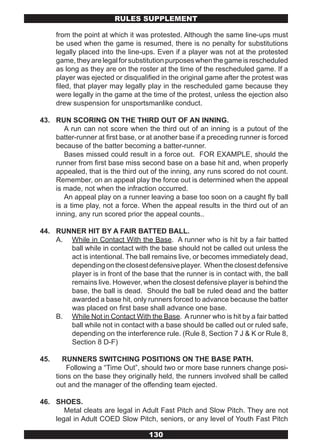 RULES SUPPLEMENT

      from the point at which it was protested. Although the same line-ups must
      be used when the game is resumed, there is no penalty for substitutions
      legally placed into the line-ups. Even if a player was not at the protested
      game, they are legal for substitution purposes when the game is rescheduled
      as long as they are on the roster at the time of the rescheduled game. If a
      player was ejected or disqualified in the original game after the protest was
      filed, that player may legally play in the rescheduled game because they
      were legally in the game at the time of the protest, unless the ejection also
      drew suspension for unsportsmanlike conduct.

43. RUN SCORING ON THE THIRD OUT OF AN INNING.
       A run can not score when the third out of an inning is a putout of the
    batter-runner at first base, or at another base if a preceding runner is forced
    because of the batter becoming a batter-runner.
       Bases missed could result in a force out. FOR EXAMPLE, should the
    runner from first base miss second base on a base hit and, when properly
    appealed, that is the third out of the inning, any runs scored do not count.
    Remember, on an appeal play the force out is determined when the appeal
    is made, not when the infraction occurred.
       An appeal play on a runner leaving a base too soon on a caught fly ball
    is a time play, not a force. When the appeal results in the third out of an
    inning, any run scored prior the appeal counts..

44. RUNNER HIT BY A FAIR BATTED BALL.
    A. While in Contact With the Base. A runner who is hit by a fair batted
       ball while in contact with the base should not be called out unless the
       act is intentional. The ball remains live, or becomes immediately dead,
       depending on the closest defensive player. When the closest defensive
       player is in front of the base that the runner is in contact with, the ball
       remains live. However, when the closest defensive player is behind the
       base, the ball is dead. Should the ball be ruled dead and the batter
       awarded a base hit, only runners forced to advance because the batter
       was placed on first base shall advance one base.
    B. While Not in Contact With the Base. A runner who is hit by a fair batted
       ball while not in contact with a base should be called out or ruled safe,
       depending on the interference rule. (Rule 8, Section 7 J & K or Rule 8,
       Section 8 D-F)

45.      RUNNERS SWITCHING POSITIONS ON THE BASE PATH.
          Following a “Time Out”, should two or more base runners change posi-
      tions on the base they originally held, the runners involved shall be called
      out and the manager of the offending team ejected.

46. SHOES.
       Metal cleats are legal in Adult Fast Pitch and Slow Pitch. They are not
    legal in Adult COED Slow Pitch, seniors, or any level of Youth Fast Pitch

                                    130
 