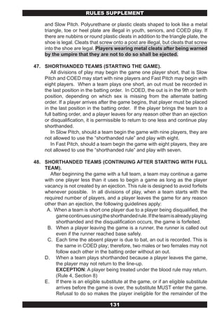 RULES SUPPLEMENT

     and Slow Pitch. Polyurethane or plastic cleats shaped to look like a metal
     triangle, toe or heel plate are illegal in youth, seniors, and COED play. If
     there are nubbins or round plastic cleats in addition to the triangle plate, the
     shoe is legal. Cleats that screw onto a post are illegal, but cleats that screw
     into the shoe are legal. Players wearing metal cleats after being warned
     by the umpire that they are not to do so shall be ejected.

47. SHORTHANDED TEAMS (STARTING THE GAME).
       All divisions of play may begin the game one player short, that is Slow
    Pitch and COED may start with nine players and Fast Pitch may begin with
    eight players. When a team plays one short, an out must be recorded in
    the last position in the batting order. In COED, the out is in the 9th or tenth
    position, depending on which sex is missing from the alternate batting
    order. If a player arrives after the game begins, that player must be placed
    in the last position in the batting order. If the player brings the team to a
    full batting order, and a player leaves for any reason other than an ejection
    or disqualification, it is permissible to return to one less and continue play
    shorthanded.
       In Slow Pitch, should a team begin the game with nine players, they are
    not allowed to use the “shorthanded rule” and play with eight.
       In Fast Pitch, should a team begin the game with eight players, they are
    not allowed to use the “shorthanded rule” and play with seven.

48. SHORTHANDED TEAMS (CONTINUING AFTER STARTING WITH FULL
    TEAM).
       After beginning the game with a full team, a team may continue a game
    with one player less than it uses to begin a game as long as the player
    vacancy is not created by an ejection. This rule is designed to avoid forfeits
    whenever possible. In all divisions of play, when a team starts with the
    required number of players, and a player leaves the game for any reason
    other than an ejection, the following guidelines apply:
     A. When a team is short one player due to a player being disqualified, the
          game continues using the shorthanded rule. If the team is already playing
          shorthanded and the disqualification occurs, the game is forfeited.
     B. When a player leaving the game is a runner, the runner is called out
          even if the runner reached base safely.
     C. Each time the absent player is due to bat, an out is recorded. This is
          the same in COED play; therefore, two males or two females may not
          follow each other in the batting order without an out.
    D. When a team plays shorthanded because a player leaves the game,
          the player may not return to the line-up.
          EXCEPTION: A player being treated under the blood rule may return.
          (Rule 4, Section 8)
    E. If there is an eligible substitute at the game, or if an eligible substitute
          arrives before the game is over, the substitute MUST enter the game.
          Refusal to do so makes the player ineligible for the remainder of the

                                     131
 