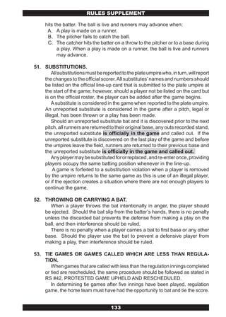RULES SUPPLEMENT

     hits the batter. The ball is live and runners may advance when:
      A. A play is made on a runner.
      B. The pitcher fails to catch the ball.
      C. The catcher hits the batter on a throw to the pitcher or to a base during
           a play. When a play is made on a runner, the ball is live and runners
           may advance.

51. SUBSTITUTIONS.
        All substitutions must be reported to the plate umpire who, in turn, will report
    the changes to the official scorer. All substitutes’ names and numbers should
    be listed on the official line-up card that is submitted to the plate umpire at
    the start of the game; however, should a player not be listed on the card but
    is on the official roster, the player can be added after the game begins.
        A substitute is considered in the game when reported to the plate umpire.
    An unreported substitute is considered in the game after a pitch, legal or
    illegal, has been thrown or a play has been made.
        Should an unreported substitute bat and it is discovered prior to the next
    pitch, all runners are returned to their original base, any outs recorded stand,
    the unreported substitute is officially in the game and called out. If the
    unreported substitute is discovered on the last play of the game and before
    the umpires leave the field, runners are returned to their previous base and
    the unreported substitute is officially in the game and called out.
        Any player may be substituted for or replaced, and re-enter once, providing
    players occupy the same batting position whenever in the line-up.
        A game is forfeited to a substitution violation when a player is removed
    by the umpire returns to the same game as this is use of an illegal player,
    or if the ejection creates a situation where there are not enough players to
    continue the game.

52. THROWING OR CARRYING A BAT.
      When a player throws the bat intentionally in anger, the player should
    be ejected. Should the bat slip from the batter’s hands, there is no penalty
    unless the discarded bat prevents the defense from making a play on the
    ball, and then interference should be ruled.
      There is no penalty when a player carries a bat to first base or any other
    base. Should the player use the bat to prevent a defensive player from
    making a play, then interference should be ruled.

53. TIE GAMES OR GAMES CALLED WHICH ARE LESS THAN REGULA-
    TION.
       When games that are called with less than the regulation innings completed
    or tied are rescheduled, the same procedure should be followed as stated in
    RS #42, PROTESTED GAME UPHELD AND RESCHEDULED.
       In determining tie games after five innings have been played, regulation
    game, the home team must have had the opportunity to bat and tie the score.


                                      133
 