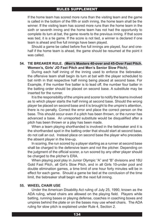 RULES SUPPLEMENT

     If the home team has scored more runs than the visiting team and the game
     is called in the bottom of the fifth or sixth inning, the home team shall be the
     winner. If the visiting team has scored more runs than the home team in the
     sixth or seventh inning and the home team has not had the opportunity to
     complete its turn at bat, the game reverts to the previous inning. If that score
     was tied, it is a tie game. If the score is not tied, a winner is declared if one
     team is ahead and five full innings have been played.
         Should a game be called before five full innings are played, four and one-
     half if the home team is ahead, the game should be resumed at the point it
     was called.

54. TIE BREAKER RULE. (Men’s Masters 40-over and 45-Over Fast Pitch,
    Women’s, Girls’ JO Fast Pitch and Men’s Senior Slow Pitch).
       During each half inning of the inning used to enforce the tiebreaker,
    the offensive team shall begin its turn at bat with the player scheduled to
    bat ninth in that respective half inning being placed at second base. For
    Example, if the number five batter is to lead off, the number four batter in
    the batting order should be placed on second base. A substitute may be
    inserted for the runner.
       It is the responsibility of the umpire and scorer to notify the teams involved
    as to which player starts the half inning at second base. Should the wrong
    player be placed on second base and it is brought to the umpire’s attention,
    there is no penalty. Correct the error and place the correct person on the
    base. This should occur even if a pitch has been thrown, or the runner has
    advanced a base. An unreported substitute would be disqualified after a
    pitch has been thrown or a play has been made.
       When a team playing shorthanded is involved in the tiebreaker and it is
    the shorthanded spot in the batting order that should start at second base,
    do not call an out. Instead place on second base the player who precedes
    the absent player in the line-up.
       In scoring, the run scored by a player starting as a runner at second base
    shall be charged to the defensive team and not the pitcher. Depending on
    the judgment of the official scorer, a run scored by any other player should
    be charged to the pitcher’s ERA.
       When playing pool play in Junior Olympic “A” and “B” divisions and 18U
    Gold Fast Pitch, all Girl’s Slow Pitch, and in all Girls 10-under pool and
    double elimination games, a time limit of one hour forty minutes will be in
    effect for each game. Should a game be tied at the conclusion of the time
    limit, the tiebreaker shall begin with the next full inning.

55. WHEEL CHAIR USE
       Under the American Disability Act ruling of July 25, 1990, known as the
    ADA ruling, wheel chairs are allowed on the playing field. Players while
    batting, running bases or playing defense, coaches in coaching boxes and
    umpires behind the plate or on the bases may use wheel chairs. The ADA
    ruling for slow pitch is explained under Rule 4, Section 2.

                                     134
 