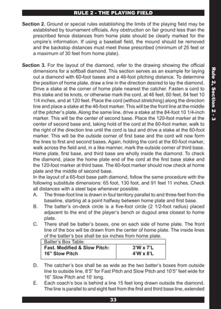 RULE 2 - THE PLAYING FIELD

Section 2. Ground or special rules establishing the limits of the playing field may be
     established by tournament officials. Any obstruction on fair ground less than the
     prescribed fence distances from home plate should be clearly marked for the
     umpire’s information. If using a baseball field, the mound should be removed
     and the backstop distances must meet those prescribed (minimum of 25 feet or
     a maximum of 30 feet from home plate).

Section 3. For the layout of the diamond, refer to the drawing showing the official




                                                                                                 Rule 2, Section 2 - 3
     dimensions for a softball diamond. This section serves as an example for laying
     out a diamond with 60-foot bases and a 46-foot pitching distance. To determine
     the position of home plate, draw a line in the direction desired to lay the diamond.
     Drive a stake at the corner of home plate nearest the catcher. Fasten a cord to
     this stake and tie knots, or otherwise mark the cord, at 46 feet, 60 feet, 84 feet 10
     1/4 inches, and at 120 feet. Place the cord (without stretching) along the direction
     line and place a stake at the 46-foot marker. This will be the front line at the middle
     of the pitcher’s plate. Along the same line, drive a stake at the 84-foot 10 1/4-inch
     marker. This will be the center of second base. Place the 120-foot marker at the
     center of second base and, taking hold of the cord at the 60-foot marker, walk to
     the right of the direction line until the cord is taut and drive a stake at the 60-foot
     marker. This will be the outside corner of first base and the cord will now form
     the lines to first and second bases. Again, holding the cord at the 60-foot marker,
     walk across the field and, in a like manner, mark the outside corner of third base.
     Home plate, first base, and third base are wholly inside the diamond. To check
     the diamond, place the home plate end of the cord at the first base stake and
     the 120-foot marker at third base. The 60-foot marker should now check at home
     plate and the middle of second base.
     In the layout of a 65-foot base path diamond, follow the same procedure with the
     following substitute dimensions: 65 foot, 130 foot, and 91 feet 11 inches. Check
     all distances with a steel tape whenever possible.
     A. The three-foot line is drawn in foul territory parallel to and three feet from the
           baseline, starting at a point halfway between home plate and first base.
     B. The batter’s on-deck circle is a five-foot circle (2 1/2-foot radius) placed
           adjacent to the end of the player’s bench or dugout area closest to home
           plate.
     C. There shall be batter’s boxes, one on each side of home plate. The front
           line of the box will be drawn from the center of home plate. The inside lines
           of the batter’s box shall be six inches from home plate.
           Batter’s Box Table:
           Fast. Modified & Slow Pitch:                  3’W x 7’L
           16” Slow Pitch                                4’W x 8’L

     D.    The catcher’s box shall be as wide as the two batter’s boxes from outside
           line to outside line, 8’5” for Fast Pitch and Slow Pitch and 10’5” feet wide for
           16” Slow Pitch and 10’ long.
     E.    Each coach’s box is behind a line 15 feet long drawn outside the diamond.
           The line is parallel to and eight feet from the first and third base line, extended

                                             33
 