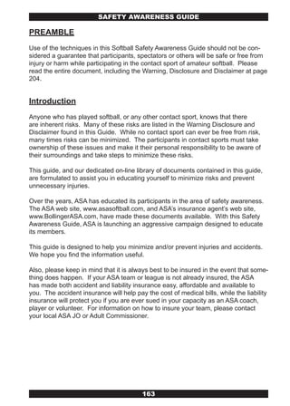 SAFETY AwARENESS GUIDE

PREAMBLE
Use of the techniques in this Softball Safety Awareness Guide should not be con-
sidered a guarantee that participants, spectators or others will be safe or free from
injury or harm while participating in the contact sport of amateur softball. Please
read the entire document, including the Warning, Disclosure and Disclaimer at page
204.


Introduction
Anyone who has played softball, or any other contact sport, knows that there
are inherent risks. Many of these risks are listed in the Warning Disclosure and
Disclaimer found in this Guide. While no contact sport can ever be free from risk,
many times risks can be minimized. The participants in contact sports must take
ownership of these issues and make it their personal responsibility to be aware of
their surroundings and take steps to minimize these risks.

This guide, and our dedicated on-line library of documents contained in this guide,
are formulated to assist you in educating yourself to minimize risks and prevent
unnecessary injuries.

Over the years, ASA has educated its participants in the area of safety awareness.
The ASA web site, www.asasoftball.com, and ASA’s insurance agent’s web site,
www.BollingerASA.com, have made these documents available. With this Safety
Awareness Guide, ASA is launching an aggressive campaign designed to educate
its members.

This guide is designed to help you minimize and/or prevent injuries and accidents.
We hope you find the information useful.

Also, please keep in mind that it is always best to be insured in the event that some-
thing does happen. If your ASA team or league is not already insured, the ASA
has made both accident and liability insurance easy, affordable and available to
you. The accident insurance will help pay the cost of medical bills, while the liability
insurance will protect you if you are ever sued in your capacity as an ASA coach,
player or volunteer. For information on how to insure your team, please contact
your local ASA JO or Adult Commissioner.




                                         163
 
