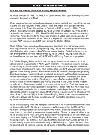 SAFETY AwARENESS GUIDE

ASA and the History of its Rule Making Responsibilities.

ASA was founded in 1933. In 2008, ASA celebrated its 75th year as on organization
promoting the sport of softball.

ASA’s longstanding support and promotion of amateur softball was one of the primary
reasons that the copyright to the Official Rules of Softball were assigned by the
International Joint Rules Committee on Softball to ASA on May 31, 1980. Those
Official Playing Rules were adopted by ASA’s Council on October 10, 1980, and be-
came effective January 1, 1981. The Official Rules have been revised almost every
year since. Amendments to the Rules are proposed, voted upon and enacted at an
annual legislative session of ASA’s Council, a legislative body consisting of over two
hundred ASA volunteers and staff from across the United States.

ASA’s Official Rules include certain equipment standards and mandatory equip-
ment requirements for ASA Championship Play. ASA’s rule making authority and
official playing rules govern only ASA’s championship play. Participants playing in
non-championship play are not governed by ASA’s Official Playing Rules and, as
explained below, are free to modify ASA’s Official Playing Rules as appropriate.

The Official Playing Rules set forth mandatory equipment requirements, such as
batting helmet requirements in ASA’s youth program. This section explains the type
of mandatory equipment and for which events the equipment is required to be used
under ASA’s official playing rules. This section also sets forth various ‘recommended’
types of protective equipment. Please note that ASA’s official playing rules generally
describe mandatory equipment and prohibited equipment. ASA’s official rules do not
contain references to ‘recommended’ protective equipment. Therefore, the below
‘recommendations’ are not the official playing rules of ASA or official ASA policy.
Instead, these recommendations are merely provided in this Guide for the reader’s
consideration. The recommendations are also not exhaustive. Participants are en-
couraged to use all available protective equipment. Please note that ASA does have
an official policy and rule that promotes and gives each player the right to the use
additional protective equipment beyond that which is required under its official playing
rules. Rule 3, Section 5(F) of ASA’s Official Playing Rules states that any defensive
or offensive player has the right to wear any non-mandated additional protective
equipment he/she desires.

ASA’s official playing rules are designed to be used at ASA championship events and
implemented by ASA officials and volunteers. ASA is aware that its Official Play-
ing Rules, or modifications of its Official Playing Rules, are used by leagues and
organizations participating in non-championship play. Please be aware that because
ASA’s official playing rules (including its mandatory equipment) are designed for ASA
championship play, the Official Playing Rules have built-in assumptions concerning
the competition. For instance, there is a heightened risk of injury where games are
played among players with a wide disparity in skill levels (i.e. 12 year old team play-
ing against and 18 year old team or co-ed teams with highly skilled and lesser skilled

                                        165
 