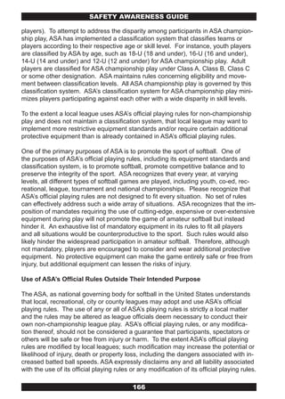 SAFETY AwARENESS GUIDE

players). To attempt to address the disparity among participants in ASA champion-
ship play, ASA has implemented a classification system that classifies teams or
players according to their respective age or skill level. For instance, youth players
are classified by ASA by age, such as 18-U (18 and under), 16-U (16 and under),
14-U (14 and under) and 12-U (12 and under) for ASA championship play. Adult
players are classified for ASA championship play under Class A, Class B, Class C
or some other designation. ASA maintains rules concerning eligibility and move-
ment between classification levels. All ASA championship play is governed by this
classification system. ASA’s classification system for ASA championship play mini-
mizes players participating against each other with a wide disparity in skill levels.

To the extent a local league uses ASA’s official playing rules for non-championship
play and does not maintain a classification system, that local league may want to
implement more restrictive equipment standards and/or require certain additional
protective equipment than is already contained in ASA’s official playing rules.

One of the primary purposes of ASA is to promote the sport of softball. One of
the purposes of ASA’s official playing rules, including its equipment standards and
classification system, is to promote softball, promote competitive balance and to
preserve the integrity of the sport. ASA recognizes that every year, at varying
levels, all different types of softball games are played, including youth, co-ed, rec-
reational, league, tournament and national championships. Please recognize that
ASA’s official playing rules are not designed to fit every situation. No set of rules
can effectively address such a wide array of situations. ASA recognizes that the im-
position of mandates requiring the use of cutting-edge, expensive or over-extensive
equipment during play will not promote the game of amateur softball but instead
hinder it. An exhaustive list of mandatory equipment in its rules to fit all players
and all situations would be counterproductive to the sport. Such rules would also
likely hinder the widespread participation in amateur softball. Therefore, although
not mandatory, players are encouraged to consider and wear additional protective
equipment. No protective equipment can make the game entirely safe or free from
injury, but additional equipment can lessen the risks of injury.

Use of ASA’s Official Rules Outside Their Intended Purpose

The ASA, as national governing body for softball in the United States understands
that local, recreational, city or county leagues may adopt and use ASA’s official
playing rules. The use of any or all of ASA’s playing rules is strictly a local matter
and the rules may be altered as league officials deem necessary to conduct their
own non-championship league play. ASA’s official playing rules, or any modifica-
tion thereof, should not be considered a guarantee that participants, spectators or
others will be safe or free from injury or harm. To the extent ASA’s official playing
rules are modified by local leagues; such modification may increase the potential or
likelihood of injury, death or property loss, including the dangers associated with in-
creased batted ball speeds. ASA expressly disclaims any and all liability associated
with the use of its official playing rules or any modification of its official playing rules.

                                            166
 