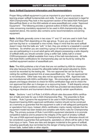 SAFETY AwARENESS GUIDE

Basic Softball Equipment Information and Recommendations

Proper fitting softball equipment is just as important to your team’s success as
learning proper softball fundamentals and skills. To see if your equipment is legal for
ASA Championship Play look in the equipment section of the latest ASA Participant
Manual/Rule Book or on the ASA website at www.asasoftball.com under “Approved
Equipment.” The following provides a general outline of ASA’s official playing
rules concerning mandatory equipment to be used in ASA championship play. As
explained above, this section also contains some recommendations concerning
equipment.

Balls: Softballs generally come in two sizes 11” and 12” and are used in both Fast
Pitch and Slow Pitch depending on the age group. To give you a better idea of
just how big that is—a baseball is nine inches. Keep in mind that the word softball
doesn’t mean that the balls are “soft.” In fact, they are similar to a baseball in overall
hardness. So whether you are coaching a group of inexperienced kids or whether
you are participating in a co-ed adult game with players possessing a wide disparity
of softball skills you should consider using a softer ball, safety ball or a lower
COR/compression softball available from many of the ball manufacturers. All balls
that meet ASA’s certifications for championship play can be found by visiting the
certified equipment section of asasoftball.com.

Bats: The ASA publishes a list of bats that are not certified by ASA for champion-
ship play because they exceed the allowable batted ball speed adjusted by ASA’s
council as recorded by the testing lab. This non approved list can be found by
visiting the certified equipment link at www.asasoftball.com. The non approved list
is not exhaustive. Other bats may also not be approved by ASA. Approved bats
are manufactured with ASA’s certification logo. We encourage all coaches, parents,
players and league directors to check for ASA’s certification logo and to check the
non approved list often as it changes on a reoccurring basis. If skill disparity among
the players or local conditions warrant, the ASA has provided bat descriptions allow-
ing league directors and tournament directors to specify certain specifications.

Note: Sections 1 and 3 of Rule 3 of ASA’s official rules discusses ASA’s certifica-
tion of balls and bats for use in ASA Championship Play. The preamble to Rule
3 states: Rule 3 governs the equipment to be used in ASA Championship Play.
Equipment bearing ASA’s approved certification mark(s) should not be construed
as a warranty or guarantee that the equipment is safe or will safeguard participants
or spectators from injury. Instead, ASA’s certification marks merely indicate that the
equipment model has been tested and complies with ASA’s rules for Championship
Play. The primary purpose of Rule 3 and ASA’s equipment standards is to promote
competitive balance and to preserve the integrity of the sport of amateur softball.
The use of ASA approved equipment in Championship Play or otherwise should not
be considered a guarantee that participants, spectators or others will be safe or free
from injury or harm. There are risks and dangers incidental to the game of softball,
including specifically (but not limited to) the danger of being injured by thrown bats,
thrown balls, batted balls or other objects.
                                          167
 