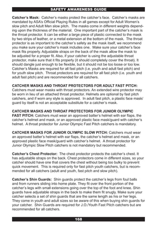 SAFETY AwARENESS GUIDE

Catcher’s Mask: Catcher’s masks protect the catcher’s face. Catcher’s masks are
mandated by ASA’s Official Playing Rules in all games except for Adult Women’s
slow pitch and Adult Men slow pitch. The masks come in different weights depend-
ing upon the thickness of the material. One important part of the catcher’s mask is
the throat protector. It can be either a large piece of plastic connected to the mask
by two strips of leather, or a metal extension at the bottom of the mask. The throat
protector is as important to the catcher’s safety as the mask itself, we recommend
you make sure your catcher’s mask includes one. Make sure your catcher’s face
mask fits properly. Adjustable straps on the back of the mask allow the mask to
be adjusted for a proper fit. Also, if your catcher is using the adjustable throat
protector, make sure that it fits properly (it should completely cover the throat). It
should dangle just enough to be flexible, but it should not be too loose or too low.
Catcher’s Masks are required for all fast pitch (i.e. youth and adult fast pitch) and
for youth slow pitch. Throat protectors are required for all fast pitch (i.e. youth and
adult fast pitch) and are recommended for all catchers.

CATCHER MASKS AND THROAT PROTECTORS FOR ADULT FAST PITCH:
Catchers must wear masks with throat protectors. An extended wire protector may
be worn in lieu of an attached throat protector. Helmets are optional by fast pitch
catchers, and if worn any style is approved. In adult fast pitch, a plastic face mask/
guard by itself is not an acceptable substitute for a catcher’s mask.

CATCHER MASKS AND THROAT PROTECTORS FOR JUNIOR OLYMPIC
FAST PITCH: Catchers must wear an approved batter’s helmet with ear flaps, the
catcher’s helmet and mask, or an approved plastic face mask/guard with catcher’s
helmet. A throat protector for Junior Olympic Fast Pitch catchers is mandatory.

CATCHER MASKS FOR JUNIOR OLYMPIC SLOW PITCH: Catchers must wear
an approved batter’s helmet with ear flaps, the catcher’s helmet and mask, or an
approved plastic face mask/guard with catcher’s helmet. A throat protector for
Junior Olympic Slow Pitch catchers is not mandatory but recommended.

Catcher’s Chest Protector: The chest protector protects the catcher’s chest. It
has adjustable straps on the back. Chest protectors come in different sizes, so your
catcher should have one that covers the chest without being too bulky to prevent
quick movement. This is required only for fast pitch youth catchers, but is recom-
mended for all catchers (adult and youth, fast pitch and slow pitch).

Catcher’s Shin Guards: Shin guards protect the catcher’s legs from foul balls
and from runners sliding into home plate. They fit over the front portion of the
catcher’s legs with small extensions going over the top of the foot and knee. Shin
guards have adjustable straps in the back to make them fit snugly. Make sure your
catcher selects a set of shin guards that are the same length as his or her legs.
They come in youth and adult sizes so be aware of this when buying shin guards for
your catcher. Shin Guards are required for J.O./Youth Fast Pitch catchers but are
recommended for all catchers.

                                         168
 