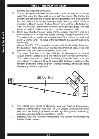 RULE 2 - THE PLAYING FIELD

                         from the bases toward home plate.
                    F.   The pitcher’s plate shall be of rubber or wood, 24 inches long and six inches
                         wide. The top of the plate shall be level with the ground. The front of the
                         pitcher’s plate shall be the prescribed pitching distances from the back point
                         of home plate. It shall be permanently attached to the ground at distances
                         indicated in Rule 2, Section 1. (Fast Pitch) There shall be a 16-foot circle,
                         eight feet in radius, drawn from the center of the pitcher’s plate. The lines
                         drawn around the pitcher’s plate are considered inside the circle.
                    G.   Home plate shall be made of rubber or other suitable material. It shall be a
Rule 2, Section 3




                         five-sided figure, 17 inches wide across the edge facing the pitcher’s plate.
                         The sides shall be parallel to the inside lines of the batter’s box and shall
                         be 8 1/2 inches long. The sides of the point facing the catcher shall be 12
                         inches long.
                         (Senior Slow Pitch) The second home plate shall be placed eight feet from
                         the back tip of home plate on an extended line from first base. A line shall
                         be drawn from third base to the second home plate.
                    H.   The bases, other than home plate, shall be 15 inches square be made of
                         canvas or other suitable material and not more than five inches in thickness.
                         The double base shall be used at first base, (15 by 30 inches), in all divi-
                         sions of play. This base is 15 by 30 inches. Half the base is white (over fair
                         territory) and half is orange or green (over foul territory). The bases should
                         be properly fastened in position.




                    I.   The outfield fence height for Regional, area, and National Tournaments,
                         National Championship Finals and The USA Softball Championships must
                         be at least four feet high (at least three feet high if using temporary fencing)
                         and it is suggested that it be eight feet in height.
                    J.   Regional, Area, and National Championship Final play the minimum lighting
                         level is 30-foot candles.




                                                         34
 