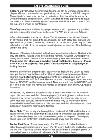 SAFETY AwARENESS GUIDE

Fielder’s Glove: A glove has individual fingers and can be worn by all defensive
players. Gloves come in adult and youth sizes, and in outfield and infield lengths.
The outfielder’s glove is longer than an infielder’s glove, but either type may be
worn by infielders and outfielders. Do not think that the more expensive the glove,
the better it is. When choosing a glove, the player should be able to control it (not
too big), and it should be comfortable.

The ASA glove rule now allows any player to wear a mitt or glove at any position.
We only regulate the glove’s size and colors. The ASA glove rule is as follows:

A Glove/Mitt may be worn by any player. The dimensions of any glove/mitt used
by any fielder shall not exceed the specifications set forth below (see drawing and
specifications [in Rule 3, Section 4]). (Fast Pitch) The Pitcher’s glove may be of one
solid color or multicolored as long as the color(s) are not the color of the ball being
used in the game.

Helmets: All batters in fast pitch softball must wear batting helmets. Not just while
they are batting, but also while they are base runners. All Junior Olympic players
acting as coaches in the coach’s box must properly wear double ear flap helmets.
Please note: chin straps are mandatory on all youth batting helmets. Please
note: A NOCSAE-approved face guard is mandatory on all fast pitch youth
batting helmets.

Helmets also come in different sizes, usually Small, Medium and Large, so make
sure you have enough helmets in the different sizes for everyone on your team.
Helmets must be NOCSAE approved in order to be legal and safe. Don’t buy
helmets without the NOCSAE seal. Helmets must also be equipped with a securely
fastened NOCSAE certified mask or guard. The mask must bear the NOCSAE seal
on it also. If the mask and helmet are molded as one piece only one NOCSAE seal
is required.

In addition, any defensive player may wear a helmet of similar color as the team
caps. It is recommended that offensive players (not batting) wear a helmet even
though it may not be mandatory under ASA’s rules. For instance, base runners
often have their backs to the fielders so their heads may be more vulnerable to
thrown balls than defensive players. It is recommended that all coaches and other
persons on the playing field wearing helmets.

Home Plate: There is only one home plate on each softball field, and its shape is
totally different from the other three bases. It gets its unusual shape because the
two foul lines (first base and third base) come together at the point of home plate.
Home plate is in fair territory, with the point facing away from the pitcher.

Double First Base: A base is normally 15” x 15” in size. A double first base is
either two separate bases or one base 15” x 30” in size, half inside and half outside
the foul line. The inside base is white and the outside base is orange or green. A
double first base is mandatory in all levels of ASA championship play.
                                         169
 