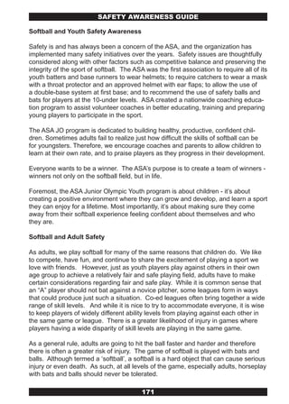 SAFETY AwARENESS GUIDE

Softball and Youth Safety Awareness

Safety is and has always been a concern of the ASA, and the organization has
implemented many safety initiatives over the years. Safety issues are thoughtfully
considered along with other factors such as competitive balance and preserving the
integrity of the sport of softball. The ASA was the first association to require all of its
youth batters and base runners to wear helmets; to require catchers to wear a mask
with a throat protector and an approved helmet with ear flaps; to allow the use of
a double-base system at first base; and to recommend the use of safety balls and
bats for players at the 10-under levels. ASA created a nationwide coaching educa-
tion program to assist volunteer coaches in better educating, training and preparing
young players to participate in the sport.

The ASA JO program is dedicated to building healthy, productive, confident chil-
dren. Sometimes adults fail to realize just how difficult the skills of softball can be
for youngsters. Therefore, we encourage coaches and parents to allow children to
learn at their own rate, and to praise players as they progress in their development.

Everyone wants to be a winner. The ASA’s purpose is to create a team of winners -
winners not only on the softball field, but in life.

Foremost, the ASA Junior Olympic Youth program is about children - it’s about
creating a positive environment where they can grow and develop, and learn a sport
they can enjoy for a lifetime. Most importantly, it’s about making sure they come
away from their softball experience feeling confident about themselves and who
they are.

Softball and Adult Safety

As adults, we play softball for many of the same reasons that children do. We like
to compete, have fun, and continue to share the excitement of playing a sport we
love with friends. However, just as youth players play against others in their own
age group to achieve a relatively fair and safe playing field, adults have to make
certain considerations regarding fair and safe play. While it is common sense that
an “A” player should not bat against a novice pitcher, some leagues form in ways
that could produce just such a situation. Co-ed leagues often bring together a wide
range of skill levels. And while it is nice to try to accommodate everyone, it is wise
to keep players of widely different ability levels from playing against each other in
the same game or league. There is a greater likelihood of injury in games where
players having a wide disparity of skill levels are playing in the same game.

As a general rule, adults are going to hit the ball faster and harder and therefore
there is often a greater risk of injury. The game of softball is played with bats and
balls. Although termed a ‘softball’, a softball is a hard object that can cause serious
injury or even death. As such, at all levels of the game, especially adults, horseplay
with bats and balls should never be tolerated.

                                           171
 