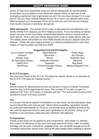 SAFETY AwARENESS GUIDE

phone is? But more importantly since you will be staying with an injured athlete
on the field, do your players know where the nearest phone is, and how to tell
emergency personnel how to get where you are? Do you have change if it is a pay
phone? Do you have medical release forms? As a coach, you should make every
effort to expand your knowledge of first aid so that you can minimize the damage
from injuries received in practices and games.

AIDS and Injuries: You should not let a fear of acquired immune deficiency syn-
drome (AIDS) from stopping you from helping a player. If you are aiding an injured
player, you are at risk if you allow contaminated blood to come in contact with an
open wound. That is why you should always have a pair of rubber gloves with you.
The rubber gloves will protect you from AIDS should one of your players carry this
disease. Check with your league director or a medical professional for more infor-
mation on how to protect yourself from AIDS.

                          Suggested First Aid Kit Supplies
 Ice or Impact Ice Bags           Splint Material            Plastic Bags
         Scissors                    Band Aids               Sun Screen
      Athletic Tape                    Gauze                Antibiotic Tape
  Q-Tips/Cotton Swabs           Antibiotic Ointment            Sting Kill
       Safety Pins                   Tweezers                 Bug Spray
       Cell Phone            4 Pairs of Rubber Gloves    Medical Release Form
                                       Towel

R.I.C.E. Principles
You may have heard of the R.I.C.E. Principles for injuries. Below is an overview of
the R.I.C.E. Principles for treating injuries:

R-est
Activity should be discontinued as soon as the pain or injury is noticed. Continued
exercise may further aggravate the injury. The concept of “no pain, no gain” is
replaced with “train, don’t strain; if stressed, get rest.” The rest should continue until
symptoms of pain and injury subside.

I-ce
An ice pack should be applied immediately to a new injury. Ice decompresses swell-
ing and blood flow and reduces pain. Where there is swelling, application should
be continued intermittently for 72 hours. Ice should never be applied directly to the
skin and the maximum time for each pack application is 20 minutes. Using ice at
bedtime is not necessary unless the pain interferes with sleeping.

C-ompression
Initially, a wet wrap can be applied to give compression. Start distal (i.e. farthest
from a point of reference) to the injury and wrap toward the heart. Later, an elastic
bandage can be used. It should be wrapped firmly, but not tightly enough to cut off
circulation around the injured area. During the early stages when swelling is severe,

                                          173
 