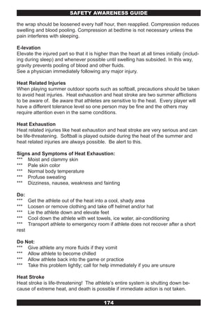 SAFETY AwARENESS GUIDE

the wrap should be loosened every half hour, then reapplied. Compression reduces
swelling and blood pooling. Compression at bedtime is not necessary unless the
pain interferes with sleeping.

E-levation
Elevate the injured part so that it is higher than the heart at all times initially (includ-
ing during sleep) and whenever possible until swelling has subsided. In this way,
gravity prevents pooling of blood and other fluids.
See a physician immediately following any major injury.

Heat Related Injuries
When playing summer outdoor sports such as softball, precautions should be taken
to avoid heat injuries. Heat exhaustion and heat stroke are two summer afflictions
to be aware of. Be aware that athletes are sensitive to the heat. Every player will
have a different tolerance level so one person may be fine and the others may
require attention even in the same conditions.

Heat Exhaustion
Heat related injuries like heat exhaustion and heat stroke are very serious and can
be life-threatening. Softball is played outside during the heat of the summer and
heat related injuries are always possible. Be alert to this.

Signs and Symptoms of Heat Exhaustion:
*** Moist and clammy skin
*** Pale skin color
*** Normal body temperature
*** Profuse sweating
*** Dizziness, nausea, weakness and fainting

Do:
***    Get the athlete out of the heat into a cool, shady area
***    Loosen or remove clothing and take off helmet and/or hat
***    Lie the athlete down and elevate feet
***    Cool down the athlete with wet towels, ice water, air-conditioning
***    Transport athlete to emergency room if athlete does not recover after a short
rest

Do Not:
*** Give athlete any more fluids if they vomit
*** Allow athlete to become chilled
*** Allow athlete back into the game or practice
*** Take this problem lightly; call for help immediately if you are unsure

Heat Stroke
Heat stroke is life-threatening! The athlete’s entire system is shutting down be-
cause of extreme heat, and death is possible if immediate action is not taken.

                                           174
 