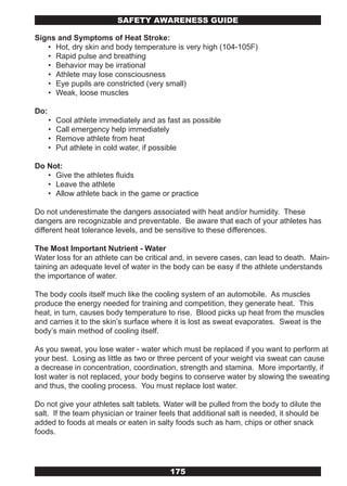SAFETY AwARENESS GUIDE

Signs and Symptoms of Heat Stroke:
   • Hot, dry skin and body temperature is very high (104-105F)
   • Rapid pulse and breathing
   • Behavior may be irrational
   • Athlete may lose consciousness
   • Eye pupils are constricted (very small)
   • Weak, loose muscles

Do:
      •   Cool athlete immediately and as fast as possible
      •   Call emergency help immediately
      •   Remove athlete from heat
      •   Put athlete in cold water, if possible

Do Not:
   • Give the athletes fluids
   • Leave the athlete
   • Allow athlete back in the game or practice

Do not underestimate the dangers associated with heat and/or humidity. These
dangers are recognizable and preventable. Be aware that each of your athletes has
different heat tolerance levels, and be sensitive to these differences.

The Most Important Nutrient - Water
Water loss for an athlete can be critical and, in severe cases, can lead to death. Main-
taining an adequate level of water in the body can be easy if the athlete understands
the importance of water.

The body cools itself much like the cooling system of an automobile. As muscles
produce the energy needed for training and competition, they generate heat. This
heat, in turn, causes body temperature to rise. Blood picks up heat from the muscles
and carries it to the skin’s surface where it is lost as sweat evaporates. Sweat is the
body’s main method of cooling itself.

As you sweat, you lose water - water which must be replaced if you want to perform at
your best. Losing as little as two or three percent of your weight via sweat can cause
a decrease in concentration, coordination, strength and stamina. More importantly, if
lost water is not replaced, your body begins to conserve water by slowing the sweating
and thus, the cooling process. You must replace lost water.

Do not give your athletes salt tablets. Water will be pulled from the body to dilute the
salt. If the team physician or trainer feels that additional salt is needed, it should be
added to foods at meals or eaten in salty foods such as ham, chips or other snack
foods.




                                           175
 