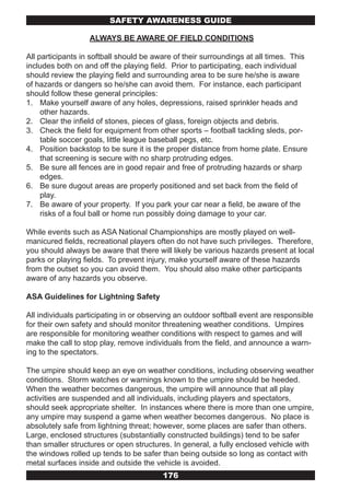 SAFETY AwARENESS GUIDE

                   ALWAYS BE AWARE OF FIELD CONDITIONS

All participants in softball should be aware of their surroundings at all times. This
includes both on and off the playing field. Prior to participating, each individual
should review the playing field and surrounding area to be sure he/she is aware
of hazards or dangers so he/she can avoid them. For instance, each participant
should follow these general principles:
1. Make yourself aware of any holes, depressions, raised sprinkler heads and
     other hazards.
2. Clear the infield of stones, pieces of glass, foreign objects and debris.
3. Check the field for equipment from other sports – football tackling sleds, por-
     table soccer goals, little league baseball pegs, etc.
4. Position backstop to be sure it is the proper distance from home plate. Ensure
     that screening is secure with no sharp protruding edges.
5. Be sure all fences are in good repair and free of protruding hazards or sharp
     edges.
6. Be sure dugout areas are properly positioned and set back from the field of
     play.
7. Be aware of your property. If you park your car near a field, be aware of the
     risks of a foul ball or home run possibly doing damage to your car.

While events such as ASA National Championships are mostly played on well-
manicured fields, recreational players often do not have such privileges. Therefore,
you should always be aware that there will likely be various hazards present at local
parks or playing fields. To prevent injury, make yourself aware of these hazards
from the outset so you can avoid them. You should also make other participants
aware of any hazards you observe.

ASA Guidelines for Lightning Safety

All individuals participating in or observing an outdoor softball event are responsible
for their own safety and should monitor threatening weather conditions. Umpires
are responsible for monitoring weather conditions with respect to games and will
make the call to stop play, remove individuals from the field, and announce a warn-
ing to the spectators.

The umpire should keep an eye on weather conditions, including observing weather
conditions. Storm watches or warnings known to the umpire should be heeded.
When the weather becomes dangerous, the umpire will announce that all play
activities are suspended and all individuals, including players and spectators,
should seek appropriate shelter. In instances where there is more than one umpire,
any umpire may suspend a game when weather becomes dangerous. No place is
absolutely safe from lightning threat; however, some places are safer than others.
Large, enclosed structures (substantially constructed buildings) tend to be safer
than smaller structures or open structures. In general, a fully enclosed vehicle with
the windows rolled up tends to be safer than being outside so long as contact with
metal surfaces inside and outside the vehicle is avoided.
                                         176
 