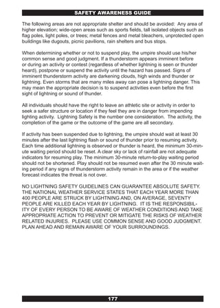 SAFETY AwARENESS GUIDE

The following areas are not appropriate shelter and should be avoided: Any area of
higher elevation; wide-open areas such as sports fields, tall isolated objects such as
flag poles, light poles, or trees; metal fences and metal bleachers, unprotected open
buildings like dugouts, picnic pavilions, rain shelters and bus stops.

When determining whether or not to suspend play, the umpire should use his/her
common sense and good judgment. If a thunderstorm appears imminent before
or during an activity or contest (regardless of whether lightning is seen or thunder
heard), postpone or suspend the activity until the hazard has passed. Signs of
imminent thunderstorm activity are darkening clouds, high winds and thunder or
lightning. Even storms that are many miles away can pose a lightning danger. This
may mean the appropriate decision is to suspend activities even before the first
sight of lightning or sound of thunder.

All individuals should have the right to leave an athletic site or activity in order to
seek a safer structure or location if they feel they are in danger from impending
lighting activity. Lightning Safety is the number one consideration. The activity, the
completion of the game or the outcome of the game are all secondary.

If activity has been suspended due to lightning, the umpire should wait at least 30
minutes after the last lightning flash or sound of thunder prior to resuming activity.
Each time additional lightning is observed or thunder is heard, the minimum 30-min-
ute waiting period should be reset. A clear sky or lack of rainfall are not adequate
indicators for resuming play. The minimum 30-minute return-to-play waiting period
should not be shortened. Play should not be resumed even after the 30 minute wait-
ing period if any signs of thunderstorm activity remain in the area or if the weather
forecast indicates the threat is not over.

NO LIGHTNING SAFETY GUIDELINES CAN GUARANTEE ABSOLUTE SAFETY.
THE NATIONAL WEATHER SERVICE STATES THAT EACH YEAR MORE THAN
400 PEOPLE ARE STRUCK BY LIGHTNING AND, ON AVERAGE, SEVENTY
PEOPLE ARE KILLED EACH YEAR BY LIGHTNING. IT IS THE RESPONSIBIL-
ITY OF EVERY PERSON TO BE AWARE OF WEATHER CONDITIONS AND TAKE
APPROPRIATE ACTION TO PREVENT OR MITIGATE THE RISKS OF WEATHER
RELATED INJURIES. PLEASE USE COMMON SENSE AND GOOD JUDGMENT.
PLAN AHEAD AND REMAIN AWARE OF YOUR SURROUNDINGS.




                                         177
 