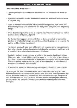 SAFETY AwARENESS GUIDE

Lightning Safety At-A-Glance:

• Lightning safety is the number one consideration; the activity can be made up
  later.

• The umpire(s) should monitor weather conditions and determine whether or not
  to suspend play.

• Signs of imminent thunderstorm activity are darkening clouds, high winds and
  thunder or lightning. Even storms that are many miles away can pose a lightning
  danger.

• When determining whether or not to suspend play, the umpire should use his/her
  common sense and good judgment.

• If a thunderstorm appears imminent before or during an activity or contest (re-
  gardless of whether lightning is seen or thunder heard), postpone or suspend the
  activity until the hazard has passed.

• No place is absolutely safe from lightning threat; however, some places are safer
  than others. Large, enclosed structures (substantially constructed buildings) tend
  to be safer than smaller structures or open structures.

• If activity has been suspended due to lightning, the umpire should wait at least
  30 minutes after the last lightning flash or sound of thunder prior to resuming ac-
  tivity. Each time additional lightning is observed or thunder is heard, the minimum
  30-minute waiting period should be reset. A clear sky or lack of rainfall are not
  adequate indicators for resuming play.

• The minimum 30-minute return-to-play waiting period should not be shortened.

Depending on the particular area in which you are located, there may be other
weather related risks such as tornado, earthquake, hurricane, flooding or other con-
ditions. For more information about severe weather threats and tips, see publica-
tions available from the NOAA National Weather Service website (www.nws.noaa.
gov/om) or visit the National Severe Storm Laboratory website (http://www.nssl.
noaa.gov).




                                        178
 