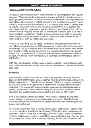 SAFETY AwARENESS GUIDE

SEXUAL AND PHYSICAL ABUSE

The sexual and physical abuse of children remains a societal problem that requires
attention. While not specific to the sport of amateur softball, the threat of abuse in
sports programs does exist. ASA/USA Softball is committed to creating and uphold-
ing traditions of excellence in softball by building and maintaining a supportive and
nurturing environment in which children and youth may grow, develop, and prosper.
To ensure such an environment, the ASA seeks to attract the most qualified and
enthusiastic staff and volunteers to assist in ASA programs. Whether the children
involved in ASA programs are our own, or the children of others, each of us has a
responsibility to protect them. It is the policy of ASA that there shall be no abuse,
either physical, mental, emotional or sexual, of any participant involved in any of
ASA’s programs. ASA will not tolerate any abuse.

There is no such thing as a so-called “’consensual’ sexual relationship with a mi-
nor.” Neither applicable law nor ASA recognize such relationships as ‘consensual’
relationships. All such relations with a minor constitute sexual abuse under the law
and, therefore, will be treated by ASA and law enforcement authorities as sexual
abuse. If you are aware of a ‘consensual’ sexual relationship between a minor and
an adult, you should report it immediately to your local Child Protective Services
(CPS) office.

ASA takes all allegations of abuse very seriously, and ASA refers all allegations to
the local or state law enforcement authorities for investigation in which ASA will fully
cooperate.

Reporting

Local law enforcement authorities and other state agencies, including those re-
sponsible for Child Protective Services (CPS), have the primary responsibility in the
field of child protection. Child Protective Services (CPS) is a program mandated
by individual states for the protection of children who are alleged to be abused or
neglected. The function of this program is to screen and investigate allegations,
perform assessments of the children’s safety and risk of harm, and evaluate the
conditions that support or refute the allegations and need for intervention.

ASA is an amateur softball organization. ASA does not possess the expertise,
power, authority or resources to investigate claims of abuse. Child Protective
Services and local law enforcement are best suited and trained to investigate and
pursue claims of abuse.

Those who believe they have identified an instance of child abuse or neglect shall
report it to their local Child Protective Services (CPS) office, which will investigate
the matter. A list of states with toll-free (800, 866, 877 or 888) phone numbers for
reporting child abuse or neglect is available at www.childwelfare.gov. You may also
report abuse and contact local authorities by calling the 24-hour Childhelp® USA

                                         179
 