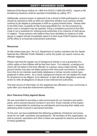 SAFETY AwARENESS GUIDE

National Child Abuse Hotline at 1-800-4-A-CHILD (1-800-422-4453). Urgent or life
threatening situations shall be reported immediately by calling “911.”

Additionally, persons known or believed to be a threat to ASA participants or youth
should be reported to ASA so ASA can determine whether such persons should
continue to be eligible to participate in ASA on a going forward basis. Please refer
to the ASA Code, available at http://www.asasoftball.com, for the procedure by
which such a complaint may be reported. Filing a complaint pursuant to the ASA
Code is not a substitute for notifying local authorities of an instance of child abuse
or neglect. Those persons who believe they have identified an instance of child
abuse or neglect should immediately report it to their local Child Protective Service
(CPS) office or to local law enforcement authorities.


Resources

At http://www.nsopr.gov/, the U.S. Department of Justice maintains the Dru Sjodin
National Sex Offender Public Website in which the public can search various sex
offender registries.

Please note that the regular use of background checks is not a guarantee of a
child’s safety or that children will be free from harm. For instance, a background
check will not detect a first time offender or a person using a false identity. Back-
ground checks may also not detect persons who have prior convictions in jurisdic-
tions that do not maintain searchable databases or whose records contain typo-
graphical or other errors. As a result, background checks can not replace the need
for all persons to be diligent, to be attentive, to take all abuse allegations seriously
and/or to refer all allegations of abuse to law enforcement authorities.

The best source of information on the registered sex offenders in your community is
quite often your local law enforcement authorities.


Zero Tolerance Policy Against Abuse

We are committed to providing a safe environment for our members and partici-
pants, and to prevent abusive conduct in any form. Every member of this organi-
zation is responsible for protecting our participants and ensuring their safety and
well-being while involved in sponsored activities.

To this end, we have established the following guidelines of behavior and proce-
dures for our staff, volunteers and participants. All members of this organization, as
well as parents, spectators and other invitees are expected to observe and adhere
to these guidelines.




                                          180
 
