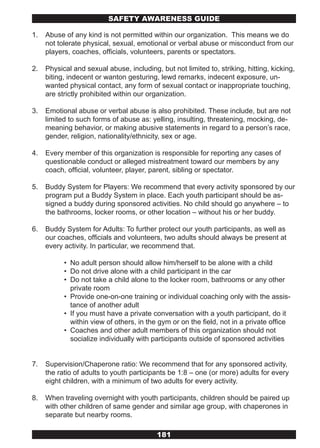 SAFETY AwARENESS GUIDE

1.   Abuse of any kind is not permitted within our organization. This means we do
     not tolerate physical, sexual, emotional or verbal abuse or misconduct from our
     players, coaches, officials, volunteers, parents or spectators.

2.   Physical and sexual abuse, including, but not limited to, striking, hitting, kicking,
     biting, indecent or wanton gesturing, lewd remarks, indecent exposure, un-
     wanted physical contact, any form of sexual contact or inappropriate touching,
     are strictly prohibited within our organization.

3.   Emotional abuse or verbal abuse is also prohibited. These include, but are not
     limited to such forms of abuse as: yelling, insulting, threatening, mocking, de-
     meaning behavior, or making abusive statements in regard to a person’s race,
     gender, religion, nationality/ethnicity, sex or age.

4.   Every member of this organization is responsible for reporting any cases of
     questionable conduct or alleged mistreatment toward our members by any
     coach, official, volunteer, player, parent, sibling or spectator.

5.   Buddy System for Players: We recommend that every activity sponsored by our
     program put a Buddy System in place. Each youth participant should be as-
     signed a buddy during sponsored activities. No child should go anywhere – to
     the bathrooms, locker rooms, or other location – without his or her buddy.

6.   Buddy System for Adults: To further protect our youth participants, as well as
     our coaches, officials and volunteers, two adults should always be present at
     every activity. In particular, we recommend that.

           • No adult person should allow him/herself to be alone with a child
           • Do not drive alone with a child participant in the car
           • Do not take a child alone to the locker room, bathrooms or any other
             private room
           • Provide one-on-one training or individual coaching only with the assis-
             tance of another adult
           • If you must have a private conversation with a youth participant, do it
             within view of others, in the gym or on the field, not in a private office
           • Coaches and other adult members of this organization should not
             socialize individually with participants outside of sponsored activities


7.   Supervision/Chaperone ratio: We recommend that for any sponsored activity,
     the ratio of adults to youth participants be 1:8 – one (or more) adults for every
     eight children, with a minimum of two adults for every activity.

8.   When traveling overnight with youth participants, children should be paired up
     with other children of same gender and similar age group, with chaperones in
     separate but nearby rooms.

                                           181
 