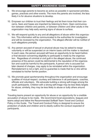 SAFETY AwARENESS GUIDE

9.   We encourage parents to become as active as possible in sponsored activities,
     games, practices and other events. The more the parents are involved, the less
     likely it is for abusive situations to develop.

10. Empower our children to trust their feelings and let them know that their con-
    cerns, fears and hopes are important by listening to them. Open communica-
    tion between children and parents, or between children and other adults in the
    organization may help early warning signs of abuse to surface.

11. We will respond quickly to any and all allegations of abuse within this organiza-
    tion. This information will be communicated to the authorities for investigation
    and will be reviewed by the organization. The alleged offender will be notified of
    such allegations promptly.

12. Any person accused of sexual or physical abuse may be asked to resign
    voluntarily or will be suspended on an interim basis until the matter is resolved.
    In each case, the person accused will have an opportunity to be heard before
    a final decision concerning eligibility to participate is made by the organiza-
    tion. Regardless of criminal or civil guilt in the alleged abuse, the continued
    presence of the person could be detrimental to the reputation of the organiza-
    tion and could be harmful to the participants. A person who is accused but
    later cleared of charges, may apply to be reinstated within the organization.
    Reinstatement is not a right, and no guarantee is made that he or she will be
    reinstated to his/her former position.

13. We promote good sportsmanship throughout the organization and encourage
    qualities of mutual respect, courtesy and tolerance in all participants, coaches,
    officials and volunteers. We advocate building a strong self-image among the
    youth participants. Children with a strong self-image may be less likely targets
    for abuse; similarly, they may be less likely to abuse or bully others around
    them.

Traveling teams present an opportunity for abuse or an opportunity for a credible
accusation of abuse to be made. We recommend local associations, leagues and
teams adopt and follow the Recommended Softball Team Travel and Conduct
Policy in this Guide. The Travel and Conduct Policy is designed to ensure the
protection of adults and children and to clearly outline the conduct expected of
participants.




                                         182
 