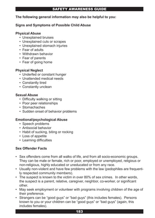 SAFETY AwARENESS GUIDE

The following general information may also be helpful to you:

Signs and Symptoms of Possible Child Abuse

Physical Abuse
  • Unexplained bruises
  • Unexplained cuts or scrapes
  • Unexplained stomach injuries
  • Fear of adults
  • Withdrawn behavior
  • Fear of parents
  • Fear of going home

Physical Neglect
  • Underfed or constant hunger
  • Unattended medical needs
  • Constantly tired
  • Constantly unclean

Sexual Abuse
  • Difficulty walking or sitting
  • Poor peer relationships
  • Stomachaches
  • Sudden onset of behavior problems

Emotional/psychological Abuse
  • Speech problems
  • Antisocial behavior
  • Habit of sucking, biting or rocking
  • Loss of appetite
  • Learning difficulties

Sex Offender Facts

• Sex offenders come from all walks of life, and from all socio-economic groups.
  They can be male or female, rich or poor, employed or unemployed, religious or
  non-religious, highly educated or uneducated or from any race.
• Usually non-violent and have few problems with the law (pedophiles are frequent-
  ly respected community members).
• The suspect is known to the victim in over 80% of sex crimes. In other words,
  the suspect is a parent, relative, caregiver, neighbor, co-worker, or significant
  other.
• May seek employment or volunteer with programs involving children of the age of
  their preference.
• Strangers can be “good guys” or “bad guys” (this includes females). Persons
  known to you or your children can be “good guys” or “bad guys” (again, this
  includes females).
                                          183
 