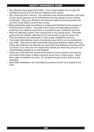 SAFETY AwARENESS GUIDE

• Sex offenders have great social skills. This is what enables them to gain the
  confidence and trust of not only the children but the parent.
• Sex crimes flourish in secrecy. Sex offenders have secretive lifestyles, and many
  of their sexual assaults are so well planned that they appear to occur without
  forethought. Many sex offenders are otherwise highly functioning people who
  use their social skills to commit their crimes.
• Many pedophiles seek out mothers or single parent families for the purpose of
  victimizing their children. They offer food, money and baby-sitting services –
  anything to be helpful and put them in a position to gain confidence and trust.
• Most sex offenders “groom” their victims prior to any sexual abuse. They play
  games with the children, take them to fun restaurants, to get ice cream, etc.
  They do whatever the child wants in order to gain confidence and trust.
• The single most effective means of protecting your child is communicating with
  your child. They have to feel comfortable discussing sensitive matters with you.
  If they don’t feel they can talk with you about their true feelings or that they will be
  “put down” for it, then you can’t expect they will tell you when they are put in an
  uncomfortable situation by a child molester.
• Teach your child that they should not be asked to touch anyone in the bathing
  suit areas of their body, or allow anyone to touch them in those areas. Teach
  them types of situations to avoid. It’s not good enough to tell a child to avoid
  strangers.
• Most child molestations are committed by someone known to or related to the
  child.




                                          184
 