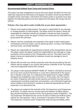 SAFETY AwARENESS GUIDE

Recommended Softball Team Travel and Conduct Policy

This policy has been established to ensure that each player benefits from the over-
night trips organized by ASA teams and leagues. No player should be permitted to
complete his/her reservation until he/she and his/her parent or guardian have read
together the following policies and have signed that the player will comply with the
policies.

Policies: (You may add to and/or modify this as you deem appropriate.)

1. Players must respect hotel property. The player is responsible for any damage
   or misappropriation of hotel property. The player and/or the player’s family are
   responsible for restitution should any damage or should any loss of property
   occur. The player and/or the player’s family must reimburse the hotel before the
   group leaves the premises.

2. Players must be considerate and respectful of the rights of other hotel guests.
   Unnecessary and loud noises, such as slamming doors, running in the hallways,
   and loud music, are strictly forbidden.

3. Players are responsible for respecting the property of the transportation service.
   The player and/or the player’s family are responsible for any damage or misap-
   propriation of the property of the Transportation service. The player and/or the
   player’s family are responsible for restitution should any damage or loss of
   property occurs.

4. Players will not enter any vehicle except the ones that are provided by the tour.
   Players will not engage in any activity with persons unfamiliar to the Trip Super-
   visor and Chaperones without their consent.

5. The players shall represent [INSERT NAME OF TEAM or LEAGUE] at all times
   and must never conduct themselves in a way that is detrimental to the reputa-
   tion or identity of the club. It is understood and agreed that if a player willfully
   disregards the established rules of the team or of this policy, the Trip Supervi-
   sor and/or Chaperone will notify his/her parents and he/she may face serious
   consequences including suspension and expulsion. Law enforcement agencies
   will be notified of and involved in situations as deemed appropriate by the trip
   supervisor or as required by law.

6. The players are subject to the authority of the Trip Supervisor and Chaperones
   at all times. If a player has any concern about the behavior of fellow players,
   they should bring these concerns to the Trip Supervisor and/or Chaperone. The
   Trip Supervisor will determine the course of action to follow and shall be autho-
   rized to act “loco parentis,” that is, to proceed in the place of the parent. The
   Trip Supervisor, Coaches and/or Chaperones shall not assume liability, either



                                         185
 
