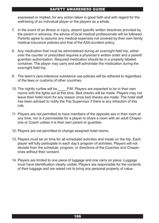 SAFETY AwARENESS GUIDE

   expressed or implied, for any action taken in good faith and with regard for the
   well-being of an individual player or the players as a whole.

7. In the event of an illness or injury, absent specific written directives provided by
   the parent in advance, the advice of local medical professionals will be followed.
   Parents agree to assume any medical expenses not covered by their own family
   medical insurance policies and that of the ASA accident policy.

8. Any medication that must be administered during an overnight field trip, either
   over the counter or prescribed requires a physician’s written order and a parent/
   guardian authorization. Required medication should be in a properly labeled
   container. The player may carry and self-administer the medication during the
   overnight field trip.

9. The team’s zero-tolerance substance use policies will be adhered to regardless
   of the laws or customs of other countries.

10. The nightly curfew will be_____P.M. Players are expected to be in their own
    rooms with the lights out at this time. Bed checks will be made. Players may not
    leave their hotel room for any reason once bed checks are made. The hotel staff
    has been advised to notify the Trip Supervisor if there is any infraction of this
    rule.

11. Players are not permitted to have members of the opposite sex in their room at
    any time, nor is it permissible for a player to share a room with an adult Chaper-
    one or Coach unless it is their own parent or guardian.

12. Players are not permitted to change assigned hotel rooms.

13. Players must be on time for all scheduled activities and meals on the trip. Each
    player will fully participate in each day’s program of activities. Players will not
    deviate from the schedule, program, or directions of the Coaches and Chaper-
    ones without their consent.

14. Players are limited to one piece of luggage and one carry on piece. Luggage
    must have identification clearly visible. Players are responsible for the contents
    of their luggage and are asked not to bring any personal property of value.




                                         186
 