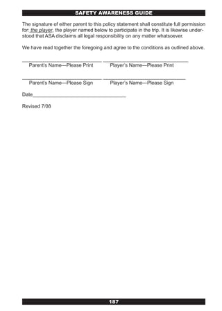 SAFETY AwARENESS GUIDE

The signature of either parent to this policy statement shall constitute full permission
for: the player, the player named below to participate in the trip. It is likewise under-
stood that ASA disclaims all legal responsibility on any matter whatsoever.

We have read together the foregoing and agree to the conditions as outlined above.

_____________________________ _______________________________
  Parent’s Name—Please Print    Player’s Name—Please Print

_____________________________ ______________________________
   Parent’s Name—Please Sign     Player’s Name—Please Sign

Date__________________________________

Revised 7/08




                                          187
 