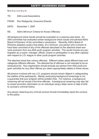 SAFETY AwARENESS GUIDE

Memorandum

TO:       ASA Local Associations

FROM:     Ron Radigonda, Executive Director

DATE:     December 1, 2007

RE:       ASA’s Minimum Criteria for Known Offenses

All background check results should be evaluated on a case-by-case basis. An
ASA committee has evaluated certain background check issues and advised ASA’s
Board of Directors’ of the committee’s conclusions. Recently, ASA’s Board of
Directors adopted a policy that states, at a minimum, any person who is known to
have been convicted of any of the offenses described on the attached sheet war-
rants exclusion from any ASA youth program activities. This would include any par-
ticipation as a coach, manager, official, umpire or participation in any other capacity
with respect to J.O. league or other youth program activities.

The attached sheet lists various offenses. Different states adopt different laws and
categorize different offenses. The attached list of offenses is not intended to be an
exhaustive list. Your organization should exclude any person from ASA youth pro-
gram activities for any other offense you deem appropriately relates to these issues.

All persons involved with any J.O. programs should remain diligent in safeguarding
the welfare of the participants. Merely conducting background screenings is not
a guarantee that your program will be problem-free. For instance, a background
screening will not reveal a first time offender. A background screening may also fail
to reveal conviction information on an individual using a false name or date of birth
to conceal a criminal history.

Any person observing any criminal conduct should immediately report the conduct
to the police.




                                         188
 