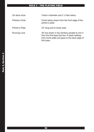 RULE 2 - THE PLAYING FIELD



                    On deck circle             5 feet in diameter and 2 ½ feet radius

                    Pitchers Circle            8 foot radius drawn from the front edge of the
                                               pitcher’s plate.

                    Pitcher’s Plate            24” long and 6 inches wide

                    Running Lane               30’ line drawn in foul territory parallel to and 3’
                                               from the first base foul line. It starts halfway
                                               from home plate and goes to the back edge of
                                               first base.
Rule 2, Section 4




                                                  36
 