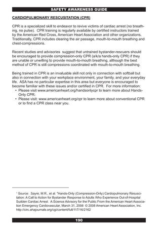 SAFETY AwARENESS GUIDE

CARDIOPULMONARY RESCUSITATION (CPR)

CPR is a specialized skill to endeavor to revive victims of cardiac arrest (no breath-
ing, no pulse). CPR training is regularly available by certified instructors trained
by the American Red Cross, American Heart Association and other organizations.
Traditionally, CPR includes clearing the air passage, mouth-to-mouth breathing and
chest-compressions.

Recent studies and advisories suggest that untrained bystander-rescuers should
be encouraged to provide compression-only CPR (a/k/a hands-only CPR) if they
are unable or unwilling to provide mouth-to-mouth breathing, although the best
method of CPR is still compressions coordinated with mouth-to-mouth breathing.

Being trained in CPR is an invaluable skill not only in connection with softball but
also in connection with your workplace environment, your family, and your everyday
life. ASA has no particular expertise in this area but everyone is encouraged to
become familiar with these issues and/or certified in CPR. For more information:
   • Please visit www.americanheart.org/handsonlycpr to learn more about Hands-
     Only CPR.
   • Please visit: www.americanheart.org/cpr to learn more about conventional CPR
     or to find a CPR class near you.




  1
    Source: Sayre, M.R., et al. "Hands-Only (Compression-Only) Cardiopulmonary Resusci-
  tation: A Call to Action for Bystander Response to Adults Who Experience Out-of-Hospital
  Sudden Cardiac Arrest. A Science Advisory for the Public From the American Heart Associa-
  tion Emergency Cardiovascular, March 31, 2008 © 2008 American Heart Association, Inc.
  http://circ.ahajournals.org/cgi/content/full/117/16/2162


                                          190
 