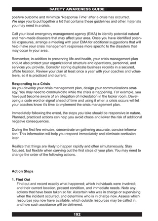 SAFETY AwARENESS GUIDE

positive outcome and minimize “Response Time” after a crisis has occurred.
We urge you to put together a kit that contains these guidelines and other materials
you may need in a crisis.

Call your local emergency management agency (EMA) to identify potential natural
and man-made disasters that may affect your area. Once you have identified poten-
tial exposures, arrange a meeting with your EMA for additional suggestions that will
help make your crisis management responses more specific to the disasters that
may occur in your area.

Remember, in addition to preserving life and health, your crisis management plan
should also protect your organizational structure and operations, personnel, and
services you provide. Consider storing duplicate business records in a secured,
offsite location. Review your plan at least once a year with your coaches and volun-
teers, so it is practiced and current.

Responding to a Crisis
As you develop your crisis management plan, design your communications strat-
egy. You may need to communicate while the crisis is happening. For example, you
have just become aware of an allegation of molestation in the locker room. Devel-
oping a code word or signal ahead of time and using it when a crisis occurs will let
your coaches know it’s time to implement the crisis management plan.

Immediately following the event, the steps you take should be responsive in nature.
Planned, practiced actions can help you avoid chaos and lower the risk of additional
negative consequences.

During the first few minutes, concentrate on gathering accurate, concise informa-
tion. This information will help you respond immediately and eliminate confusion
later.

Realize that things are likely to happen rapidly and often simultaneously. Stay
focused, but flexible when carrying out the first steps of your plan. You may need to
change the order of the following actions.



Action Steps

1. Find Out
   Find out and record exactly what happened; which individuals were involved;
   and their current location, present condition, and immediate needs. Note any
   actions that have been taken so far. Ascertain who was in charge or supervising
   when the incident occurred, and determine who is in charge now. Assess which
   resources you now have available, which outside resources may be called in,
   and how such assistance will be delivered.

                                        192
 