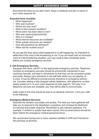 SAFETY AwARENESS GUIDE

   Document the facts as you learn them. Keep a notebook and pen or pencil in
   your crisis response kit.

Essential facts checklist
  • What happened?
  • Who was involved?
  • Where are they now?
  • What is their present condition?
  • What action has been taken so far?
  • Who was supervising/coaching?
  • Who is in charge?
  • What internal resources are available?
  • What outside resources are needed?
  • How will assistance be delivered?
  • When did the incident occur?

   As you get the facts about what happened or is still happening, it’s important to
   determine if the crisis is life threatening or not. If you are faced with an encroach-
   ment of a life-threatening situation, you may need to take immediate action
   before you contact emergency services.

2. Call Emergency Services
   Equipped with facts, call 911 or the appropriate emergency services. Telephone
   numbers to emergency services should be prominently maintained in your
   coaching manuals, and kept in cell phones so that they can be accessed quickly
   and easily. Always carry directions to the ball field where you are playing. In
   a crisis, it may be difficult to provide precise directions to emergency person-
   nel. Consider adding a fully-charged cellular telephone, with telephone number
   clearly posted on it, to your crisis response kit (see page 8). This way, if no
   telephone services are available, you may still be able to communicate.

   Calls made at this time should be kept to an absolute minimum. Limit your calls
   to the following:

Emergency Medical Services:
  Describe the situation accurately and quickly. The facts you have gathered will
  help you to respond to the dispatcher’s questions and increase the likelihood
  of a prompt and proper response. Remember to ask relevant questions. For
  example, if children or adults have been injured, find out what actions should be
  taken before the emergency medical personnel arrive.

   We recommend having one or more coaches certified in CPR and First Aid on
   the premises at all times.




                                         193
 