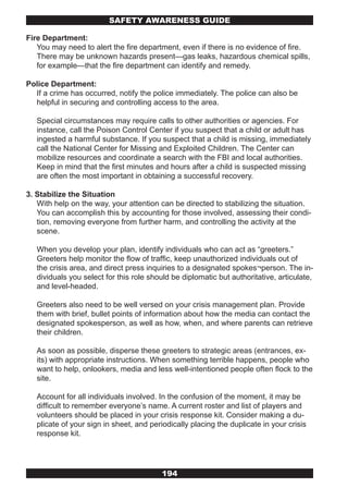 SAFETY AwARENESS GUIDE

Fire Department:
   You may need to alert the fire department, even if there is no evidence of fire.
   There may be unknown hazards present—gas leaks, hazardous chemical spills,
   for example—that the fire department can identify and remedy.

Police Department:
  If a crime has occurred, notify the police immediately. The police can also be
  helpful in securing and controlling access to the area.

   Special circumstances may require calls to other authorities or agencies. For
   instance, call the Poison Control Center if you suspect that a child or adult has
   ingested a harmful substance. If you suspect that a child is missing, immediately
   call the National Center for Missing and Exploited Children. The Center can
   mobilize resources and coordinate a search with the FBI and local authorities.
   Keep in mind that the first minutes and hours after a child is suspected missing
   are often the most important in obtaining a successful recovery.

3. Stabilize the Situation
   With help on the way, your attention can be directed to stabilizing the situation.
   You can accomplish this by accounting for those involved, assessing their condi-
   tion, removing everyone from further harm, and controlling the activity at the
   scene.

   When you develop your plan, identify individuals who can act as “greeters.”
   Greeters help monitor the flow of traffic, keep unauthorized individuals out of
   the crisis area, and direct press inquiries to a designated spokes¬person. The in-
   dividuals you select for this role should be diplomatic but authoritative, articulate,
   and level-headed.

   Greeters also need to be well versed on your crisis management plan. Provide
   them with brief, bullet points of information about how the media can contact the
   designated spokesperson, as well as how, when, and where parents can retrieve
   their children.

   As soon as possible, disperse these greeters to strategic areas (entrances, ex-
   its) with appropriate instructions. When something terrible happens, people who
   want to help, onlookers, media and less well-intentioned people often flock to the
   site.

   Account for all individuals involved. In the confusion of the moment, it may be
   difficult to remember everyone’s name. A current roster and list of players and
   volunteers should be placed in your crisis response kit. Consider making a du-
   plicate of your sign in sheet, and periodically placing the duplicate in your crisis
   response kit.




                                          194
 