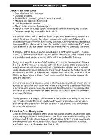 SAFETY AwARENESS GUIDE

Checklist for Stabilization
  • Deal with hazards in the area.
  • Disperse greeters.
  • Account for individuals; gather in a central location.
  • Attend to the needs of the injured.
  • Look for additional injuries.
  • Attend to the needs of the non-injured.
  • Assign a coach or trusted parent volunteer to care for the uninjured children.
  • Preserve everything involved in the incident.

   Immediately attend to the needs of those people who are obviously injured, and
   search for others who may have been injured. Administer care following the
   instructions you receive from Emergency Services. After injured individuals have
   been cared for or placed in the care of a qualified person such as an EMT, turn
   your attention to the non-injured individuals who may have witnessed the event.

   If possible, gather the non-injured individuals in a centralized location. This area
   should be free from hazards and access should be restricted. Use barriers if they
   are available, and station a greeter at the entrance and exit to the area.

   Assign an adequate number of staff members to care for the uninjured children.
   It is important to maintain a balance between the demands of the crisis and the
   need for continuity of everyday activities. Children should be closely observed.
   Some children may seem to be okay, even though they may be hurt or deeply af-
   fected by the incident. Sometimes the crisis will elicit memories of earlier trauma.
   Watch for these “silent sufferers,” and make sure that they receive appropriate
   care and attention.

   In your crisis planning, consider using a, child care center, school, church or syn-
   agogue as a possible evacuation site. Make arrangements to use these facilities
   in advance, and store emergency supplies at these locations. If necessary, plan
   ahead for the safe transportation of the children in your care to these alternative
   emergency facilities.

   Finally, preserve the integrity of the scene to the best of your ability. Some items
   can provide important forensic ¬evidence for police, medical personnel, insur-
   ance companies and others. Restrict as much of the affected area and objects
   as circumstances allow.

4. Establish Crisis Headquarters
   Once the immediate pressure of the crisis has abated and the situation has been
   stabilized, organize crisis headquarters. Look for an area that is reasonably quiet
   and secluded. A calm atmosphere will allow for clear thinking and an opportunity
   to make phone calls without distraction. Scout possible locations in advance,
   and find at least one alternative that fits the bill.



                                         195
 
