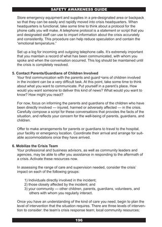 SAFETY AwARENESS GUIDE

   Store emergency equipment and supplies in a pre-designated area or backpack
   so that they can be easily and rapidly moved into crisis headquarters. When
   headquarters is functional, take some time to think about a protocol for the
   phone calls you will make. A telephone protocol is a statement or script that you
   and designated staff can use to impart information about the crisis accurately
   and consistently. This procedure can help reduce speculation and contain the
   “emotional temperature.”

   Set up a log for incoming and outgoing telephone calls. It’s extremely important
   that you maintain a record of what has been communicated, with whom you
   spoke and when the conversation occurred. This log should be maintained until
   the crisis is completely resolved.

5. Contact Parents/Guardians of Children Involved
   Your first communication with the parents and guard¬ians of children involved
   in the incident can be a very difficult task. At this point, take some time to think
   about what you want to communicate. Put yourself in a parent’s place. How
   would you want someone to deliver this kind of news? What would you want to
   know? How might you react?

   For now, focus on informing the parents and guardians of the children who have
   been directly involved — injured, harmed or adversely affected — in the crisis.
   Carefully compose a script for these conversations that provides the facts of the
   situation, and reflects your concern for the well-being of parents, guardians, and
   children.

   Offer to make arrangements for parents or guardians to travel to the hospital,
   your facility or emergency location. Coordinate their arrival and arrange for suit-
   able accommodations once they have arrived.

6. Mobilize the Crisis Team
   Your professional and business advisors, as well as community leaders and
   agencies, may be able to offer you assistance in responding to the aftermath of
   a crisis. Activate these resources now.

   In assessing the range of care and supervision needed, consider the crisis’
   impact on each of the following groups:

        1) Individuals directly involved in the incident;
        2) those closely affected by the incident; and
        3) your community — other children, parents, guardians, volunteers, and
            others with whom you regularly interact.

   Once you have an understanding of the kind of care you need, begin to plan the
   level of intervention that the situation requires. There are three levels of interven-
   tion to consider: the team’s crisis response team; local community resources;

                                          196
 