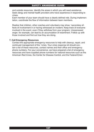 SAFETY AwARENESS GUIDE

  and outside resources. Identify the areas in which you will need assistance.
  Seek clergy and mental health providers who have experience in responding to
  crises.
  Each member of your team should have a clearly defined role. During implemen-
  tation, coordinate the flow of information between team members.

  Realize that children, other coaches and volunteers may show ¬secondary ef-
  fects of involvement in or having witnessed an incident. Keep track of everyone
  involved in the event, even if they withdraw from your program. Unexpressed
  anger, for example, can lead to an accumulation of resentment. Follow up with
  those involved and find out how they are doing.

7. Call Emergency Resources
   Contact the appropriate emergency resources to help with cleanup, repair, and
   continued management of the ¬crisis. Your crisis response kit should con-
   tain a list of these resources, contact names and their office and emergency
   phone numbers. For your convenience, we have prepared a list of emergency
   resources and have supplied phone numbers for national resources such as the
   American Red Cross, the Center for Disease Control, and the Federal Emer-




                                      197
 