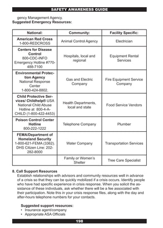 SAFETY AwARENESS GUIDE

  gency Management Agency.
Suggested Emergency Resources:

         National:                   Community:                 Facility Specific:
   American Red Cross
                                Animal Control Agency               Electrician
    1-800-REDCROSS
  Centers for Disease
        Control
                                  Hospitals, local and          Equipment Rental
    800-CDC-INFO
                                       regional                     Services
 Emergency Hotline #770-
       488-7100
  Environmental Protec-
       tion Agency
                                   Gas and Electric          Fire Equipment Service
    National Response
                                     Company                        Company
          Center
     1-800-424-8802.
  Child Protective Ser-
 vices/ Childhelp® USA
                                 Health Departments,
  National Child Abuse                                        Food Service Vendors
                                   local and state
   Hotline at 800-4-A-
 CHILD (1-800-422-4453)
  Poison Control Center
         Hotline                 Telephone Company                   Plumber
      800-222-1222
  FEMA/Department of
   Homeland Security
 1-800-621-FEMA (3362).            Water Company             Transportation Services
  DHS Citizen Line: 202-
        282-8000
                                  Family or Women’s
                                                               Tree Care Specialist
                                       Shelter

8. Call Support Resources
   Establish relationships with advisors and community resources well in advance
   of a crisis so that they can be quickly mobilized if a crisis occurs. Identify people
   who have had specific experience in crisis response. When you solicit the as-
   sistance of these individuals, ask whether there will be a fee associated with
   their participation. Note this in your crisis response files, along with the day and
   after-hours telephone numbers for your contacts.

     Suggested support resources:
     • Insurance agent/company
     • Appropriate ASA Officials
                                          198
 