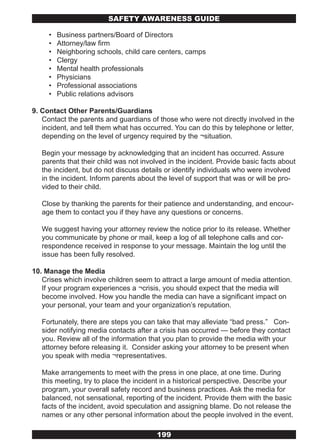 SAFETY AwARENESS GUIDE

     •   Business partners/Board of Directors
     •   Attorney/law firm
     •   Neighboring schools, child care centers, camps
     •   Clergy
     •   Mental health professionals
     •   Physicians
     •   Professional associations
     •   Public relations advisors

9. Contact Other Parents/Guardians
   Contact the parents and guardians of those who were not directly involved in the
   incident, and tell them what has occurred. You can do this by telephone or letter,
   depending on the level of urgency required by the ¬situation.

   Begin your message by acknowledging that an incident has occurred. Assure
   parents that their child was not involved in the incident. Provide basic facts about
   the incident, but do not discuss details or identify individuals who were involved
   in the incident. Inform parents about the level of support that was or will be pro-
   vided to their child.

   Close by thanking the parents for their patience and understanding, and encour-
   age them to contact you if they have any questions or concerns.

   We suggest having your attorney review the notice prior to its release. Whether
   you communicate by phone or mail, keep a log of all telephone calls and cor-
   respondence received in response to your message. Maintain the log until the
   issue has been fully resolved.

10. Manage the Media
   Crises which involve children seem to attract a large amount of media attention.
   If your program experiences a ¬crisis, you should expect that the media will
   become involved. How you handle the media can have a significant impact on
   your personal, your team and your organization’s reputation.

   Fortunately, there are steps you can take that may alleviate “bad press.” Con-
   sider notifying media contacts after a crisis has occurred — before they contact
   you. Review all of the information that you plan to provide the media with your
   attorney before releasing it. Consider asking your attorney to be present when
   you speak with media ¬representatives.

   Make arrangements to meet with the press in one place, at one time. During
   this meeting, try to place the incident in a historical perspective. Describe your
   program, your overall safety record and business practices. Ask the media for
   balanced, not sensational, reporting of the incident. Provide them with the basic
   facts of the incident, avoid speculation and assigning blame. Do not release the
   names or any other personal information about the people involved in the event.

                                         199
 