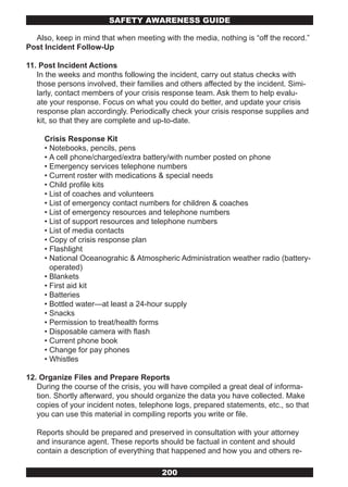 SAFETY AwARENESS GUIDE

  Also, keep in mind that when meeting with the media, nothing is “off the record.”
Post Incident Follow-Up

11. Post Incident Actions
   In the weeks and months following the incident, carry out status checks with
   those persons involved, their families and others affected by the incident. Simi-
   larly, contact members of your crisis response team. Ask them to help evalu-
   ate your response. Focus on what you could do better, and update your crisis
   response plan accordingly. Periodically check your crisis response supplies and
   kit, so that they are complete and up-to-date.

     Crisis Response Kit
     • Notebooks, pencils, pens
     • A cell phone/charged/extra battery/with number posted on phone
     • Emergency services telephone numbers
     • Current roster with medications & special needs
     • Child profile kits
     • List of coaches and volunteers
     • List of emergency contact numbers for children & coaches
     • List of emergency resources and telephone numbers
     • List of support resources and telephone numbers
     • List of media contacts
     • Copy of crisis response plan
     • Flashlight
     • National Oceanograhic & Atmospheric Administration weather radio (battery-
       operated)
     • Blankets
     • First aid kit
     • Batteries
     • Bottled water—at least a 24-hour supply
     • Snacks
     • Permission to treat/health forms
     • Disposable camera with flash
     • Current phone book
     • Change for pay phones
     • Whistles

12. Organize Files and Prepare Reports
   During the course of the crisis, you will have compiled a great deal of informa-
   tion. Shortly afterward, you should organize the data you have collected. Make
   copies of your incident notes, telephone logs, prepared statements, etc., so that
   you can use this material in compiling reports you write or file.

   Reports should be prepared and preserved in consultation with your attorney
   and insurance agent. These reports should be factual in content and should
   contain a description of everything that happened and how you and others re-

                                        200
 