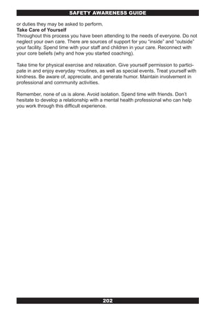 SAFETY AwARENESS GUIDE

or duties they may be asked to perform.
Take Care of Yourself
Throughout this process you have been attending to the needs of everyone. Do not
neglect your own care. There are sources of support for you “inside” and “outside”
your facility. Spend time with your staff and children in your care. Reconnect with
your core beliefs (why and how you started coaching).

Take time for physical exercise and relaxation. Give yourself permission to partici-
pate in and enjoy everyday ¬routines, as well as special events. Treat yourself with
kindness. Be aware of, appreciate, and generate humor. Maintain involvement in
professional and community activities.

Remember, none of us is alone. Avoid isolation. Spend time with friends. Don’t
hesitate to develop a relationship with a mental health professional who can help
you work through this difficult experience.




                                        202
 