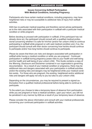 SAFETY AwARENESS GUIDE

                     Issues Concerning Softball Participation
                  With Medical Conditions, Including Pregnancy

Participants who have certain medical conditions, including pregnancy, may have
heightened risks or may be susceptible to additional risks of injury from softball
activities.

ASA has no particular medical expertise and therefore cannot advise participants
as to the risks associated with their participation in softball with a particular medical
condition or while pregnant.

Before deciding to proceed with participation in softball, (if the participant has not
already done so), the participant should consult with a qualified medical profes-
sional concerning whether it is safe for him/her (and/or her unborn child) to continue
participating in softball while pregnant or with said medical condition and, if so, the
participant should consult with their doctor concerning how he/she should continue
to participate and/or how long he/she should continue to participate.

Please be aware that there are risks and dangers associated with participation in
softball while having a medical condition or while you are pregnant. Continued
participation in softball during pregnancy poses risks to your health and well being
and the health and well being of your unborn child. This Guide contains a copy of
the Warning, Disclosure and Disclaimer contained in our organization’s governing
documentation. As a result of your medical condition or pregnancy, there may be
additional risks and dangers associated with your participation in softball activities
and/or the existing risks and dangers may be heightened while your medical condi-
tion exists. For those who are pregnant, the existing, heightened and/or additional
risks and dangers will apply not only to you but also to your unborn child.

Depending on the circumstances, you may be required to present a signed au-
thorization from a qualified medical professional before being able to continue to
participate.

To the extent you choose to take a temporary leave of absence from participation
while you are pregnant or have a medical condition, upon your return, you will not
be penalized in any manner by ASA as a result of your temporary leave of absence.

Please consider the above information and consult with your medical professionals
concerning your continued participation in softball activities.




                                          203
 