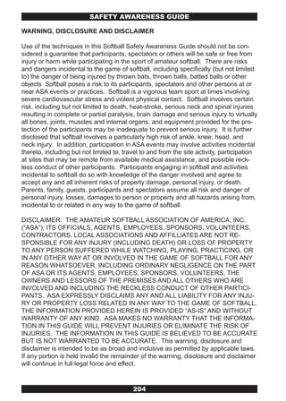 SAFETY AwARENESS GUIDE

WARNING, DISCLOSURE AND DISCLAIMER

Use of the techniques in this Softball Safety Awareness Guide should not be con-
sidered a guarantee that participants, spectators or others will be safe or free from
injury or harm while participating in the sport of amateur softball. There are risks
and dangers incidental to the game of softball, including specifically (but not limited
to) the danger of being injured by thrown bats, thrown balls, batted balls or other
objects Softball poses a risk to its participants, spectators and other persons at or
near ASA events or practices. Softball is a vigorous team sport at times involving
severe cardiovascular stress and violent physical contact. Softball involves certain
risk, including but not limited to death, heat-stroke, serious neck and spinal injuries
resulting in complete or partial paralysis, brain damage and serious injury to virtually
all bones, joints, muscles and internal organs, and equipment provided for the pro-
tection of the participants may be inadequate to prevent serious injury. It is further
disclosed that softball involves a particularly high risk of ankle, knee, head, and
neck injury. In addition, participation in ASA events may involve activities incidental
thereto, including but not limited to, travel to and from the site activity, participation
at sites that may be remote from available medical assistance, and possible reck-
less conduct of other participants. Participants engaging in softball and activities
incidental to softball do so with knowledge of the danger involved and agree to
accept any and all inherent risks of property damage, personal injury, or death.
Parents, family, guests, participants and spectators assume all risk and danger of
personal injury, losses, damages to person or property and all hazards arising from,
incidental to or related in any way to the game of softball.

DISCLAIMER: THE AMATEUR SOFTBALL ASSOCIATION OF AMERICA, INC.
(“ASA”), ITS OFFICIALS, AGENTS, EMPLOYEES, SPONSORS, VOLUNTEERS,
CONTRACTORS, LOCAL ASSOCIATIONS AND AFFILLIATES ARE NOT RE-
SPONSIBLE FOR ANY INJURY (INCLUDING DEATH) OR LOSS OF PROPERTY
TO ANY PERSON SUFFERED WHILE WATCHING, PLAYING, PRACTICING, OR
IN ANY OTHER WAY AT OR INVOLVED IN THE GAME OF SOFTBALL FOR ANY
REASON WHATSOEVER, INCLUDING ORDINARY NEGLIGENCE ON THE PART
OF ASA OR ITS AGENTS, EMPLOYEES, SPONSORS, VOLUNTEERS, THE
OWNERS AND LESSORS OF THE PREMISES AND ALL OTHERS WHO ARE
INVOLVED AND INCLUDING THE RECKLESS CONDUCT OF OTHER PARTICI-
PANTS. ASA EXPRESSLY DISCLAIMS ANY AND ALL LIABILITY FOR ANY INJU-
RY OR PROPERTY LOSS RELATED IN ANY WAY TO THE GAME OF SOFTBALL.
THE INFORMATION PROVIDED HEREIN IS PROVIDED “AS-IS” AND WITHOUT
WARRANTY OF ANY KIND. ASA MAKES NO WARRANTY THAT THE INFORMA-
TION IN THIS GUIDE WILL PREVENT INJURIES OR ELIMINATE THE RISK OF
INJURIES. THE INFORMATION IN THIS GUIDE IS BELIEVED TO BE ACCURATE
BUT IS NOT WARRANTED TO BE ACCURATE. This warning, disclosure and
disclaimer is intended to be as broad and inclusive as permitted by applicable laws.
If any portion is held invalid the remainder of the warning, disclosure and disclaimer
will continue in full legal force and effect.



                                          204
 