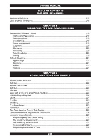 UMPIRE MANUAL

                                                 TABLE OF CONTENTS
                                                2009 UMPIRE MANUAL

Mechanics Definitons .............................................................................................................217
Code of Ethics for Umpires.....................................................................................................218

                                          CHAPTER 1
                              PRE-REQUISITES FOR GOOD UMPIRING

Elements of a Success Umpire ..............................................................................................219
     Professional Appearance .................................................................................................219
     Communications...............................................................................................................219
     Conditioning .....................................................................................................................219
     Game Management..........................................................................................................219
     Judgment..........................................................................................................................220
     Mechanics ........................................................................................................................220
     Positioning ........................................................................................................................220
     Rule Knowledge ...............................................................................................................220
     Timing ...............................................................................................................................220
Difficult Situations ...................................................................................................................221
     Appeal Plays ....................................................................................................................221
     Ejections ...........................................................................................................................221
     Forfeits .............................................................................................................................221
     Protests ............................................................................................................................221

                                            CHAPTER 2
                                    COMMUNICATIONS AND SIGNALS

Routine Safe & No Catch .......................................................................................................222
Sell Safe .................................................................................................................................222
Routine Out & Strike ...............................................................................................................222
Sell Out ...................................................................................................................................223
Fair Ball ..................................................................................................................................223
Dead Ball & Time Out & No Pitch & Foul Ball.........................................................................223
Hold Up Play & Play Ball ........................................................................................................224
Count ......................................................................................................................................224
Foul Tip ...................................................................................................................................225
Infield Fly ................................................................................................................................225
Four Base Award ....................................................................................................................225
Home Run ..............................................................................................................................226
Two Base Award or Ground Rule Double ...............................................................................226
Delayed Dead Ball & Illegal Pitch & Obstruction ....................................................................226
Umpire to Umpire Signals.......................................................................................................227
     Requesting Help on a Check Swing .................................................................................227
     The Infield Fly Situation is On ..........................................................................................227
     The Infield Fly Situation is Off ..........................................................................................227
     Requesting the Count.......................................................................................................228
     Requesting the Number of Outs .......................................................................................228


                                                                    205
 