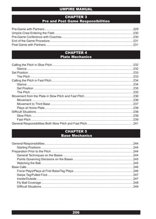 UMPIRE MANUAL

                                            CHAPTER 3
                                 Pre and Post Game Responsibilities

Pre-Game with Partners .........................................................................................................229
Umpire Crew Entering the Field .............................................................................................230
Pre-Game Conference with Coaches .....................................................................................230
End of the Game Procedure ...................................................................................................231
Post Game with Partners........................................................................................................231

                                                        CHAPTER 4
                                                      Plate Mechanics

Calling the Pitch in Slow Pitch ................................................................................................232
     Stance ..............................................................................................................................232
Set Position ............................................................................................................................233
     The Pitch ..........................................................................................................................233
Calling the Pitch in Fast Pitch .................................................................................................234
     Stance ..............................................................................................................................234
     Set Position ......................................................................................................................235
     The Pitch ..........................................................................................................................235
Movement from the Plate in Slow Pitch and Fast Pitch ..........................................................236
     Movement.........................................................................................................................236
     Movement to Third Base ..................................................................................................237
     Plays at Home Plate .........................................................................................................238
Difficult Situations ...................................................................................................................238
     Slow Pitch.........................................................................................................................238
     Fast Pitch .........................................................................................................................239
General Responsibilities Both Slow Pitch and Fast Pitch.......................................................241

                                                        CHAPTER 5
                                                      Base Mechanics

General Responsibilities .........................................................................................................244
   Starting Positions .............................................................................................................244
Preparation Prior to the Pitch .................................................................................................244
   General Techniques on the Bases ...................................................................................244
   Points Governing Decisions on the Bases .......................................................................245
   Watching the Ball..............................................................................................................245
Base Calls ..............................................................................................................................246
   Force Plays/Plays at First Base/Tag Plays .......................................................................246
   Swipe Tag/Pulled Foot......................................................................................................247
   Inside/Outside ..................................................................................................................247
   Fly Ball Coverage .............................................................................................................248
   Difficult Situations .............................................................................................................249




                                                                   206
 